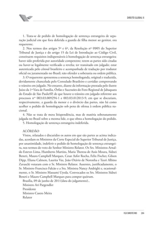DIREITO GLOBAL II

1. Trata-se de pedido de homologação de sentença estrangeira de separação judicial em que fora deferida a guarda de filha menor ao genitor, ora
requerente.
2. Nos termos dos artigos 5º e 6º, da Resolução nº 09⁄05 do Superior
Tribunal de Justiça e do artigo 15 da Lei de Introdução ao Código Civil,
constituem requisitos indispensáveis à homologação de sentença estrangeira:
haver sido proferida por autoridade competente; terem as partes sido citadas
ou haver-se legalmente verificado a revelia; ter transitado em julgado; estar
autenticada pelo cônsul brasileiro e acompanhada de tradução por tradutor
oficial ou juramentado no Brasil; não ofender a soberania ou ordem pública.
3. O requerente apresentou a sentença homologanda, original e traduzida,
devidamente chancelada pelo Consulado Brasileiro e certidão comprovando
o trânsito em julgado. No entanto, diante da informação prestada pelo ilustre
Juízo da 1ª Vara de Família, Órfão e Sucessões do Foro Regional de Jabaquara
do Estado de São Paulo⁄SP, de que houve o trânsito em julgado referente aos
processos nos 003.03.009294-1 e 003.03.012013-9, em que se discutiam,
respectivamente, a guarda da menor e o divórcio das partes, não há como
acolher o pedido de homologação sob pena de ofensa à ordem pública nacional.
4. Não se trata de mera litispendência, mas de matéria soberanamente
julgada no Brasil sobre a mesma lide, o que obsta a homologação do pedido.
5. Homologação de sentença estrangeira indeferida.
ACÓRDÃO
Vistos, relatados e discutidos os autos em que são partes as acima indicadas, acordam os Ministros da Corte Especial do Superior Tribunal de Justiça,
por unanimidade, indeferir o pedido de homologação de sentença estrangeira, nos termos do voto do Senhor Ministro Relator. Os Srs. Ministros Arnaldo Esteves Lima, Humberto Martins, Maria Thereza de Assis Moura, Sidnei
Beneti, Mauro Campbell Marques, Cesar Asfor Rocha, Felix Fischer, Gilson
Dipp, Eliana Calmon, Laurita Vaz, João Otávio de Noronha e Teori Albino
Zavascki votaram com o Sr. Ministro Relator. Ausentes, justificadamente, o
Sr. Ministro Francisco Falcão e a Sra. Ministra Nancy Andrighi e, ocasionalmente, o Sr. Ministro Massami Uyeda. Convocados os Srs. Ministros Sidnei
Beneti e Mauro Campbell Marques para compor quórum.
Brasília, 09 de junho de 2011(data do julgamento)..
Ministro Ari Pargendler
Presidente
Ministro Castro Meira
Relator

FGV DIREITO RIO

204

 