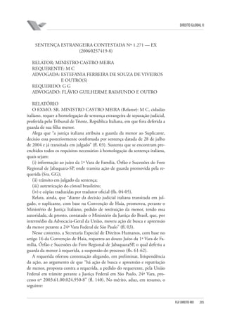 DIREITO GLOBAL II

SENTENÇA ESTRANGEIRA CONTESTADA Nº 1.271 — EX
(2006⁄0257419-8)
RELATOR: MINISTRO CASTRO MEIRA
REQUERENTE: M C
ADVOGADA: ESTEFANIA FERREIRA DE SOUZA DE VIVEIROS
E OUTRO(S)
REQUERIDO: G G
ADVOGADO: FLÁVIO GUILHERME RAIMUNDO E OUTRO
RELATÓRIO
O EXMO. SR. MINISTRO CASTRO MEIRA (Relator): M C, cidadão
italiano, requer a homologação de sentença estrangeira de separação judicial,
proferida pelo Tribunal de Trieste, República Italiana, em que fora deferida a
guarda de sua filha menor.
Alega que “a justiça italiana atribuiu a guarda da menor ao Suplicante,
decisão essa posteriormente confirmada por sentença datada de 28 de julho
de 2004 e já transitada em julgado” (fl. 03). Sustenta que se encontram preenchidos todos os requisitos necessários à homologação da sentença italiana,
quais sejam:
(i) informação ao juízo da 1ª Vara de Família, Órfão e Sucessões do Foro
Regional de Jabaquara-SP, onde tramita ação de guarda promovida pela requerida (Sra. GG);
(ii) trânsito em julgado da sentença;
(iii) autenticação do cônsul brasileiro;
(iv) e cópias traduzidas por tradutor oficial (fls. 04-05).
Relata, ainda, que “diante da decisão judicial italiana transitada em julgado, o suplicante, com base na Convenção de Haia, promoveu, perante o
Ministério de Justiça Italiano, pedido de restituição da menor, tendo essa
autoridade, de pronto, contatado o Ministério da Justiça do Brasil, que, por
intermédio da Advocacia-Geral da União, moveu ação de busca e apreensão
da menor perante a 24ª Vara Federal de São Paulo” (fl. 03).
Nesse contexto, a Secretaria Especial de Direitos Humanos, com base no
artigo 16 da Convenção de Haia, requereu ao douto Juízo da 1ª Vara de Família, Órfão e Sucessões do Foro Regional de Jabaquara⁄SP, o qual deferiu a
guarda da menor à requerida, a suspensão do processo (fls. 61-62).
A requerida ofertou contestação alegando, em preliminar, litispendência
da ação, ao argumento de que “há ação de busca e apreensão e repatriação
de menor, proposta contra a requerida, a pedido do requerente, pela União
Federal em trâmite perante a Justiça Federal em São Paulo, 24ª Vara, processo nº 2003.61.00.024.950-8” (fl. 140). No mérito, aduz, em resumo, o
seguinte:

FGV DIREITO RIO

205

 