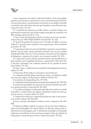 DIREITO GLOBAL II

a) que o requerente tenta iludir o judiciário brasileiro, “tanto neste pedido,
quanto na ação de busca e apreensão de menor promovido pela União Federal, pois junta apenas a documentação conveniente ao seu pedido, omitindo
e mentindo sobre vários fatos relevantes que impedem a procedência da repatriação da menor” (fl. 141);
b) “a requerida não sequestrou sua filha, deixou o território italiano com
autorização do requerente, que inclusive pagou a passagem da requerida e sua
filha, passagem apenas de ida (fl. 141);
c) “que a menor está adaptada ao Brasil, vive bem com sua mãe, que deverá ficar claro que NÃO SEQUESTROU SUA FILHA” (fl. 143);
d) “quando da prolação da sentença em 27 de julho de 2004, no mesmo
Tribunal, a requerida estava totalmente sem representação, não foi intimada
da decisão” (fl. 144);
e) “A guarda provisória da menor foi deferida à requerida, tanto pelo Juízo
Federal, como já citado, quanto pelo Juízo Estadual, uma vez que o pedido
deferido pela MM. Juíza da 1ª Vara da Família e Sucessões do Foro Regional
do Jabaquara, o requerente foi citado e não contestou o pedido” (fl. 145);
f ) “o requerente é pessoa violenta, gerando inclusive um procedimento na
Justiça Italiana, por ter agredido fisicamente a requerida (fls. 120⁄123 do Doc
2) não fala o português, sem condições mínimas de ter a guarda da menor
Gaja Cebulec” (fl. 145).
Ao final, requer o indeferimento do pedido de homologação da sentença
italiana (fl. 149).
O requerente ofertou réplica à contestação, sustentando que:
a) a requerida pretende debater questões de mérito, circunstância vedada
nos termos do artigo 9º da Resolução nº 09⁄05 do STJ (fl. 597);
b) inexistência de litispendência (fls. 597-598);
c) “insubsistência das questões fáticas levantadas pela suplicada” (fls. 598-599);
d) ausência de participação do requerente no processo brasileiro que deferiu a guarda provisória à requerida (fls. 601-602);
e) “os laudos psicológicos trazidos pela suplicada nada revelam no sentido
de justificar a conduta ilícita que adotara, impedindo o direito do outro genitor de exercer o seu pátrio-poder” (fl. 602);
f ) “ausência de revelia, pois a suplicada participou de todas as fases processuais no feito italiano” (fls. 603-605);
g) houve acusação infundada de violência contra o requerente (fls. 605606).
O Ministério Público Federal, em parecer da lavra do ilustre Subprocurador-Geral da República Dr. Edson Oliveira de Almeida, opinou pelo indeferimento de homologação, pois “o deferimento do pedido ora formulado
implicaria na prevalência de uma sentença estrangeira sobre uma decisão da
justiça pátria, acarretando grave ofensa à soberania nacional” (fl. 618).

FGV DIREITO RIO

206

 