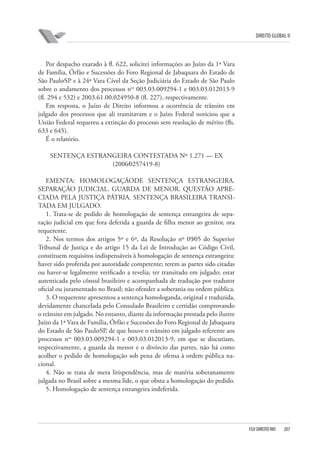 DIREITO GLOBAL II

Por despacho exarado à fl. 622, solicitei informações ao Juízo da 1ª Vara
de Família, Órfão e Sucessões do Foro Regional de Jabaquara do Estado de
São Paulo⁄SP e à 24ª Vara Cível da Seção Judiciária do Estado de São Paulo
sobre o andamento dos processos nos 003.03.009294-1 e 003.03.012013-9
(fl. 294 e 532) e 2003.61.00.024950-8 (fl. 227), respectivamente.
Em resposta, o Juízo de Direito informou a ocorrência de trânsito em
julgado dos processos que ali tramitavam e o Juízo Federal noticiou que a
União Federal requereu a extinção do processo sem resolução de mérito (fls.
633 e 645).
É o relatório.
SENTENÇA ESTRANGEIRA CONTESTADA Nº 1.271 — EX
(2006⁄0257419-8)
EMENTA: HOMOLOGAÇÃODE SENTENÇA ESTRANGEIRA.
SEPARAÇÃO JUDICIAL. GUARDA DE MENOR. QUESTÃO APRECIADA PELA JUSTIÇA PÁTRIA. SENTENÇA BRASILEIRA TRANSITADA EM JULGADO.
1. Trata-se de pedido de homologação de sentença estrangeira de separação judicial em que fora deferida a guarda de filha menor ao genitor, ora
requerente.
2. Nos termos dos artigos 5º e 6º, da Resolução nº 09⁄05 do Superior
Tribunal de Justiça e do artigo 15 da Lei de Introdução ao Código Civil,
constituem requisitos indispensáveis à homologação de sentença estrangeira:
haver sido proferida por autoridade competente; terem as partes sido citadas
ou haver-se legalmente verificado a revelia; ter transitado em julgado; estar
autenticada pelo cônsul brasileiro e acompanhada de tradução por tradutor
oficial ou juramentado no Brasil; não ofender a soberania ou ordem pública.
3. O requerente apresentou a sentença homologanda, original e traduzida,
devidamente chancelada pelo Consulado Brasileiro e certidão comprovando
o trânsito em julgado. No entanto, diante da informação prestada pelo ilustre
Juízo da 1ª Vara de Família, Órfão e Sucessões do Foro Regional de Jabaquara
do Estado de São Paulo⁄SP, de que houve o trânsito em julgado referente aos
processos nos 003.03.009294-1 e 003.03.012013-9, em que se discutiam,
respectivamente, a guarda da menor e o divórcio das partes, não há como
acolher o pedido de homologação sob pena de ofensa à ordem pública nacional.
4. Não se trata de mera litispendência, mas de matéria soberanamente
julgada no Brasil sobre a mesma lide, o que obsta a homologação do pedido.
5. Homologação de sentença estrangeira indeferida.

FGV DIREITO RIO

207

 