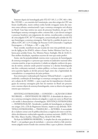 DIREITO GLOBAL II

Somente depois de homologada pelo STJ (CF 105, I, i; CPC 483 e 484;
Res. STJ 9⁄05 — ao contrário da Constituição, estes dois artigos do CPC não
foram modificados, muito embora tenha havido revogação tácita dos mesmos coma reforma constitucional) é que a sentença estrangeira terá eficácia
no Brasil. Caso haja notícia nos autos do processo brasileiro, de que o STJ
homologara sentença estrangeira sobre a mesma lide, o juiz deverá extinguir
o processo brasileiro sem julgamento do mérito, reconhecendo a existência
de coisa julgada (CPC 267 V) estrangeira, caracterizada pelo acórdão do STJ
que homologou a sentença estrangeira. Pode fazê-lo a pedido da parte ou ex
officio (CPC 267, § 3º) (Código de Processo Civil Comentado e Legislação
Extravagante — 9ª Edição — RT — pág. 327).
Nesse sentido, manifestei-me por ocasião do voto-vista proferido nos autos do AgRg na Sec 854⁄US, relator o Exmo. Senhor Ministro Luiz Fux, relatora para acórdão Exma. Sra. Ministra Nancy Andrighi, DJe de 16.02.11.
Para melhor elucidação, reproduzo excertos do voto que então proferi:
Assim, não há prejudicialidade externa entre o processo de homologação
de sentença estrangeira e o processo que tramita no Judiciário nacional sobre
a mesma matéria, já que no primeiro é vedado ao julgador conhecer da questão de mérito, somente sendo possível examinar se a decisão homologanda
não fere a soberania nacional, a ordem pública e os bons costumes e se observa questões ligadas ao devido processo legal, entre elas a legitimidade do
contraditório e a competência do juízo prolator.
Essa orientação é endossada pelo Supremo Tribunal Federal — a quem foi
conferida a atribuição de homologar as sentenças estrangeiras em nosso país
até a edição da EC 45⁄2004 — para o qual não há impedimento à homologação da sentença estrangeira pelo fato de tramitar no Brasil um processo
com o mesmo objeto da sentença homologanda, como se observa da seguinte
ementa que transcrevo:
SENTENÇA ESTRANGEIRA — CONEXÃO — AÇÃO EM CURSO
NO BRASIL — IDENTIDADE DE OBJETO. A identidade de objeto entre a sentença estrangeira trânsita em julgado e a ação em curso no Brasil não
e de molde à obstacularizar a homologação. SENTENÇA ESTRANGEIRA
— HOMOLOGAÇÃO. Atendendo o pedido de homologação ao disposto
nos artigos 216 a 218 do Regimento Interno, impõe-se seja deferido. SENTENÇA ESTRANGEIRA — TRADUÇÃO — AUTORIA. A necessidade
de o tradutor contar com fé pública direciona a exigência de tratar-se de brasileiro devidamente credenciado segundo as normas nacionais. (SE⁄PG 5116,
Rel. Min. Marco Aurélio, Tribunal Pleno, DJ de 07.08.1998).
Na lição de BARBOSA MOREIRA, “o simples fato de estar pendente no
Brasil — em qualquer grau de jurisdição — processo relativo a lide anteriormente julgada noutro Estado não constitui óbice a que se pleiteie a homolo-

FGV DIREITO RIO

209

 