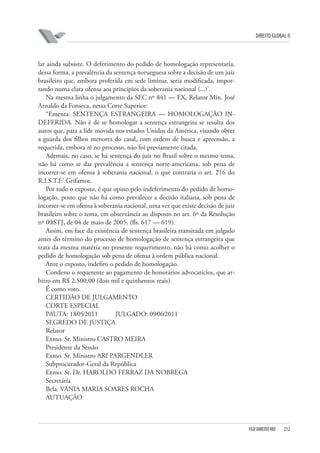 DIREITO GLOBAL II

lar ainda subsiste. O deferimento do pedido de homologação representaria,
dessa forma, a prevalência da sentença norueguesa sobre a decisão de um juiz
brasileiro que, embora proferida em sede liminar, seria modificada, importando numa clara ofensa aos princípios da soberania nacional (...)’.
Na mesma linha o julgamento da SEC nº 841 — EX, Relator Min. José
Arnaldo da Fonseca, nessa Corte Superior:
“Ementa: SENTENÇA ESTRANGEIRA — HOMOLOGAÇÃO INDEFERIDA. Não é de se homologar a sentença estrangeira se resulta dos
autos que, para a lide movida nos estados Unidos da América, visando obter
a guarda dos filhos menores do casal, com ordem de busca e apreensão, a
requerida, embora ré no processo, não foi previamente citada.
Ademais, no caso, se há sentença do juiz no Brasil sobre o mesmo tema,
não há como se dar prevalência a sentença norte-americana, sob pena de
incorrer-se em ofensa à soberania nacional, o que contraria o art. 216 do
R.I.S.T.F.’ Grifamos.
Por todo o exposto, é que opino pelo indeferimento do pedido de homologação, posto que não há como prevalecer a decisão italiana, sob pena de
incorrer-se em ofensa à soberania nacional, uma vez que existe decisão de juiz
brasileiro sobre o tema, em observância ao disposto no art. 6º da Resolução
nº 09⁄STJ, de 04 de maio de 2005. (fls. 617 — 619).
Assim, em face da existência de sentença brasileira transitada em julgado
antes do término do processo de homologação de sentença estrangeira que
trata da mesma matéria no presente requerimento, não há como acolher o
pedido de homologação sob pena de ofensa à ordem pública nacional.
Ante o exposto, indefiro o pedido de homologação.
Condeno o requerente ao pagamento de honorários advocatícios, que arbitro em R$ 2.500,00 (dois mil e quinhentos reais).
É como voto.
CERTIDÃO DE JULGAMENTO
CORTE ESPECIAL
PAUTA: 18⁄05⁄2011
JULGADO: 09⁄06⁄2011
SEGREDO DE JUSTIÇA
Relator
Exmo. Sr. Ministro CASTRO MEIRA
Presidente da Sessão
Exmo. Sr. Ministro ARI PARGENDLER
Subprocurador-Geral da República
Exmo. Sr. Dr. HAROLDO FERRAZ DA NOBREGA
Secretária
Bela. VANIA MARIA SOARES ROCHA
AUTUAÇÃO

FGV DIREITO RIO

212

 