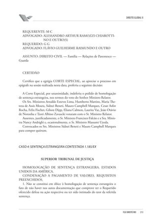 DIREITO GLOBAL II

REQUERENTE: M C
ADVOGADO: ALESSANDRO ARTHUR RAMOZZI CHIAROTTINO E OUTRO(S)
REQUERIDO: G G
ADVOGADO: FLÁVIO GUILHERME RAIMUNDO E OUTRO
ASSUNTO: DIREITO CIVIL — Família — Relações de Parentesco —
Guarda

CERTIDÃO
Certifico que a egrégia CORTE ESPECIAL, ao apreciar o processo em
epígrafe na sessão realizada nesta data, proferiu a seguinte decisão:
A Corte Especial, por unanimidade, indeferiu o pedido de homologação
de sentença estrangeira, nos termos do voto do Senhor Ministro Relator.
Os Srs. Ministros Arnaldo Esteves Lima, Humberto Martins, Maria Thereza de Assis Moura, Sidnei Beneti, Mauro Campbell Marques, Cesar Asfor
Rocha, Felix Fischer, Gilson Dipp, Eliana Calmon, Laurita Vaz, João Otávio
de Noronha e Teori Albino Zavascki votaram com o Sr. Ministro Relator.
Ausentes, justificadamente, o Sr. Ministro Francisco Falcão e a Sra. Ministra Nancy Andrighi e, ocasionalmente, o Sr. Ministro Massami Uyeda.
Convocados os Srs. Ministros Sidnei Beneti e Mauro Campbell Marques
para compor quórum.

CASO 4: SENTENÇA ESTRANGEIRA CONTESTADA 1.185/EX

SUPERIOR TRIBUNAL DE JUSTIÇA
HOMOLOGAÇÃO DE SENTENÇA ESTRANGEIRA. ESTADOS
UNIDOS DA AMÉRICA.
CONDENAÇÃO A PAGAMENTO DE VALORES. REQUISITOS
PREENCHIDOS.
1. Não se constitui em óbice à homologação de sentença estrangeira o
fato de não haver nos autos documentação que comprove ter o Requerido
oferecido defesa na ação respectiva ou ter sido intimado do teor da referida
sentença.

FGV DIREITO RIO

213

 
