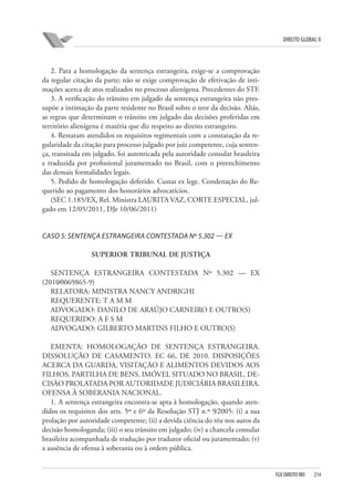 DIREITO GLOBAL II

2. Para a homologação da sentença estrangeira, exige-se a comprovação
da regular citação da parte; não se exige comprovação de efetivação de intimações acerca de atos realizados no processo alienígena. Precedentes do STF.
3. A verificação do trânsito em julgado da sentença estrangeira não pressupõe a intimação da parte residente no Brasil sobre o teor da decisão. Aliás,
as regras que determinam o trânsito em julgado das decisões proferidas em
território alienígena é matéria que diz respeito ao direito estrangeiro.
4. Restaram atendidos os requisitos regimentais com a constatação da regularidade da citação para processo julgado por juiz competente, cuja sentença, transitada em julgado, foi autenticada pela autoridade consular brasileira
e traduzida por profissional juramentado no Brasil, com o preenchimento
das demais formalidades legais.
5. Pedido de homologação deferido. Custas ex lege. Condenação do Requerido ao pagamento dos honorários advocatícios.
(SEC 1.185/EX, Rel. Ministra LAURITA VAZ, CORTE ESPECIAL, julgado em 12/05/2011, DJe 10/06/2011)

CASO 5: SENTENÇA ESTRANGEIRA CONTESTADA Nº 5.302 — EX
SUPERIOR TRIBUNAL DE JUSTIÇA
SENTENÇA ESTRANGEIRA CONTESTADA Nº 5.302 — EX
(2010⁄0069865-9)
RELATORA: MINISTRA NANCY ANDRIGHI
REQUERENTE: T A M M
ADVOGADO: DANILO DE ARAÚJO CARNEIRO E OUTRO(S)
REQUERIDO: A F S M
ADVOGADO: GILBERTO MARTINS FILHO E OUTRO(S)
EMENTA: HOMOLOGAÇÃO DE SENTENÇA ESTRANGEIRA.
DISSOLUÇÃO DE CASAMENTO. EC 66, DE 2010. DISPOSIÇÕES
ACERCA DA GUARDA, VISITAÇÃO E ALIMENTOS DEVIDOS AOS
FILHOS. PARTILHA DE BENS. IMÓVEL SITUADO NO BRASIL. DECISÃO PROLATADA POR AUTORIDADE JUDICIÁRIA BRASILEIRA.
OFENSA À SOBERANIA NACIONAL.
1. A sentença estrangeira encontra-se apta à homologação, quando atendidos os requisitos dos arts. 5º e 6º da Resolução STJ n.º 9⁄2005: (i) a sua
prolação por autoridade competente; (ii) a devida ciência do réu nos autos da
decisão homologanda; (iii) o seu trânsito em julgado; (iv) a chancela consular
brasileira acompanhada de tradução por tradutor oficial ou juramentado; (v)
a ausência de ofensa à soberania ou à ordem pública.

FGV DIREITO RIO

214

 