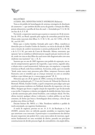 DIREITO GLOBAL II

RELATÓRIO
A EXMA. SRA. MINISTRA NANCY ANDRIGHI (Relatora):
Trata-se de pedido de homologação de sentença estrangeira de dissolução
de casamento — que também decidiu acerca da guarda e visitação dos filhos,
pensão alimentícia e partilha de bens do casal — formulado por T. A. M. M.
em face de A. F. S. M.
Na inicial, a requerente sustenta que as partes se casaram em 26 de novembro de 1993, no Brasil, optando pelo regime da comunhão parcial de bens.
Dessa união nasceram dois filhos: G. F. M. S. M., em 16.7.1994, e M. M.
M., em 8.8.1997.
Relata que o núcleo familiar, formado pelo casal e filhos, transferiu-se
domicílio para os Estados Unidos da América, no início da década de 2000,
com o intuito de conferir incremento à carreira profissional de T. A. M. M.
e de A. F. S. M., por meio de Curso de Mestrado. Afirma, entretanto, que
optaram “por se estabelecer definitivamente naquele país por motivos de saúde, tendo em vista os dois filhos do casal terem sido diagnosticados com uma
síndrome rara (autismo)” (sic — fl. 3).
Sustenta que no ano de 2005 ingressou com pedido de separação, em razão de comportamento agressivo do requerido, o que tornou, segundo aduz,
a relação entre o casal insustentável. Informa que, em sequência, o requerido
retornou ao Brasil, onde fixou residência. Acrescenta, ainda, que o ex-marido
“desde então nunca mais procurou pelos filhos, tampouco forneceu ajuda
financeira com os remédios que as crianças tomavam ou com as consultas
médicas a que tinham que ir, e nunca pagou pensão” (fl. 3).
Menciona que em 28 de agosto de 2006 a sentença de dissolução do casamento foi prolatada pela 17ª Corte de Circuito do Tribunal do Distrito de
Broward, Flórida, Estados Unidos, a qual é competente para julgar ações que
envolvem pessoas residentes em Parkland, domicílio da requerente e de seus
filhos. Assegura que houve a regular citação do requerido e que foi decretada
a sua revelia. Comprova o trânsito em julgado da aludida decisão, bem como
a devida autenticação pelo cônsul brasileiro, com tradução oficial. Por fim,
afirma inexistir qualquer ofensa à soberania, à ordem pública ou aos bons
costumes, de forma que busca a homologação dessa sentença, a fim de que
produza seus efeitos no Brasil.
Decisão liminar (fls. 90⁄93): o i. Min. Presidente indeferiu o pedido de
tutela antecipada, aos seguintes fundamentos:
A tutela de urgência, prevista no art. 4º, § 3º, da Resolução n. 9, de
4⁄5⁄2005, somente deve ser deferida quando atendidos os requisitos legais
que autorizam a sua concessão. A preservação e o acautelamento dos direitos
da parte requerente não podem ferir a uma outra ordem de interesses, igualmente fundamental em uma sociedade de direito, pautada nos princípios
constitucionais do devido processo legal, do contraditório e da ampla defesa.

FGV DIREITO RIO

216

 