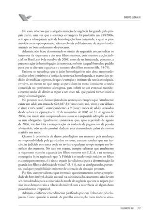 DIREITO GLOBAL II

No caso, observo que a alegada situação de urgência foi gerada pela própria parte, uma vez que a sentença estrangeira foi proferida em 28⁄8⁄2006,
sem que a subsequente ação de homologação fosse intentada, a qual, se promovida em tempo oportuno, não envolveria o diferimento de etapas fundamentais ao bom andamento do processo.
Ademais, não ficou demonstrado o intuito do requerido em prejudicar os
interesses da requerente e dos seus filhos menores, pois intentou a ação judicial no Brasil, em 6 de outubro de 2008, antes de ser instaurada, portanto, a
presente ação de homologação de sentença, no bojo da qual formulou pedido
para que se alterasse a guarda e o sustento dos filhos menores (fls. 74-79).
Embora se reconheça que o juízo homologatório não deva empreender
análise sobre o mérito e a justiça da sentença homologanda, o exame dos pedidos de medidas urgentes, de que é exemplo o instituto da tutela antecipada,
envolve, ao menos no que tange ao periculum in mora, considerar a tutela
concedida no provimento alienígena, para inferir se um eventual reconhecimento tardio do direito o expõe a um risco tal, que poderá tornar inútil a
própria homologação.
No presente caso, ficou registrado na sentença estrangeira que “atualmente
existe um saldo em atraso de $28.027,23 (vinte e oito mil, vinte e sete dólares
e vinte e três cents)”, correspondentes a 9 (nove) meses de saldos atrasados
desde a data da separação em 17 de novembro de 2005 até 31 de agosto de
2006, não tendo sido comprovado nos autos se o requerido adimpliu ou não
as suas obrigações. Igualmente, constata-se que, após o período de agosto
de 2006, não foi feita a comprovação da ausência de pagamento da pensão
alimentícia, não sendo possível deduzir essa circunstância pelos elementos
trazidos aos autos.
Quanto à ocorrência de danos psicológicos aos menores pela mudança
na responsabilidade pela guarda dos menores, cumpre ressaltar que nas instâncias judiciais esse tema pode ser revisto a qualquer tempo sempre em benefício dos menores. No caso em exame, cumpre salientar que atualmente
a requerente mantém a guarda dos filhos menores nos E.U.A. e na sentença
estrangeira ficou registrado que “a Flórida é o estado onde residem os filhos
e, consequentemente, é o único estado jurisdicional para a determinação da
guarda dos filhos e definição de visitas” (fl. 41), não se configurando, portanto, qualquer possibilidade iminente de alteração da situação presente.
Por fim, cumpre salientar que eventuais questionamentos sobre a propriedade do bem imóvel, doado ao casal na constância do casamento, não devem
ser considerados para a concessão da tutela de urgência que ora se requer, por
não estar demonstrada a relação do imóvel com a ocorrência de algum dano
possivelmente irreparável.
Ademais, conforme entendimento pacificado por este Tribunal e pela Suprema Corte, quando o acordo de partilha contemplar bens imóveis situa-

FGV DIREITO RIO

217

 