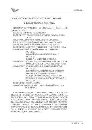 DIREITO GLOBAL II

CASO 6: SENTENÇA ESTRANGEIRA CONTESTADA Nº 3.932 — GB
SUPERIOR TRIBUNAL DE JUSTIÇA
SENTENÇA ESTRANGEIRA CONTESTADA Nº 3.932 — GB
(2009⁄0225877-0)
RELATOR: MINISTRO FELIX FISCHER
REQUERENTE: BRASPETRO OIL SERVICES COMPANY BRASOIL
ADVOGADO: LUÍS ROBERTO BARROSO E OUTRO(S)
REQUERENTE: PETRÓLEO BRASILEIRO S⁄A PETROBRAS
ADVOGADO: LUÍS ROBERTO BARROSO E OUTRO(S)
REQUERIDO: MARÍTIMA PETRÓLEO E ENGENHARIA LTDA
ADVOGADOS: HÉLIO JOSÉ CAVALCANTI BARROS E
OUTRO(S)
FERNANDO MAGALHÃES MILMAN E
OUTRO(S)
ISABEL A M MILMAN E OUTRO(S)
ADVOGADOS: JOSIMEIRE FERNANDES DA SILVA E OUTRO(S)
MARCUS VINÍCIUS LENCASTRE E OUTRO(S)
ADVOGADOS: CLÁUDIA TERUE SUGAWARA MITSUYA E
OUTRO(S)
JULIANA ESTEVÃO LIMA DIAS E OUTRO(S)
DANIEL ROCHA MAIA E OUTRO(S)
CLAUDI CUNHA FRAGOSO E OUTRO(S)
JOSÉ ROBERTO DE ANDRADE COUTINHO E
OUTRO(S)
REQUERIDO: PETROMEC INC
ADVOGADO: DEFENSORIA PUBLICA DA UNIÃO — CURADOR ESPECIAL
EMENTA: SENTENÇAS ESTRANGEIRAS CONTESTADAS. CONTRATOS DE COMPRA, CONVERSÃO, ADAPTAÇÃO E SEGURO DA
PLATAFORMA DE PETRÓLEO P-36. TRAMITAÇÃO DE PROCESSO NO BRASIL. ATO HOMOLOGATÓRIO. AUSÊNCIA DE ÓBICE. HOMOLOGAÇÃO REQUERIDA PELOS RÉUS NO PROCESSO
ORIGINAL. CITAÇÃO VÁLIDA. COMPROVAÇÃO DISPENSADA.
PRINCÍPIO SOLVE ET REPETE. NATUREZA DE ORDEM PÚBLICA. AUSÊNCIA. APRECIAÇÃO DO MÉRITO. IMPOSSIBILIDADE.
HOMOLOGAÇÃO. DEFERIMENTO.

FGV DIREITO RIO

223

 
