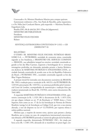 DIREITO GLOBAL II

Convocado o Sr. Ministro Humberto Martins para compor quórum.
Sustentaram oralmente a Dra. Ana Paula de Barcellos, pelas requerentes,
e o Dr. Hélio José Cavalcanti Barros, pela requerida — Marítima Petróleo e
Engenharia Ltda.
Brasília (DF), 06 de abril de 2011 (Data do Julgamento).
MINISTRO ARI PARGENDLER
Presidente
MINISTRO FELIX FISCHER
Relator
SENTENÇA ESTRANGEIRA CONTESTADA Nº 3.932 — GB
(2009⁄0225877-0)
RELATÓRIO
O EXMO. SR. MINISTRO FELIX FISCHER: PETRÓLEO BRASILEIRO S.A. — PETROBRÁS, sociedade de economia mista, constituída
segundo as leis brasileiras, e BRASPETRO OIL SERVICES COMPANY
— BRASOIL, sua subsidiária integral no exterior, sociedade constituída segundo as leis das Ilhas Cayman, requerem a homologação de rr. sentenças
estrangeiras proferidas em demandas ajuizadas perante a Justiça Britânica,
em desfavor de MARÍTIMA PETRÓLEO E ENGENHARIA LTDA., sociedade limitada constituída de acordo com as leis da República Federativa
do Brasil, e PETROMEC INC., sociedade constituída segundo as leis das
Ilhas Virgens Britânicas.
A petição inicial foi instruída com documentos societários da BRASOIL
(fls. 19⁄43 e tradução para o vernáculo às fls. 44⁄121) e da PETROBRÁS (fls.
123⁄143); procurações (fls. 145⁄154); e as sentenças proferidas pela Commercial Court de Londres, acompanhadas de autenticação e tradução feita por
tradutor juramentado no Brasil (fls. 155⁄703), entre outros documentos (fls.
704⁄1.009).
A requerida MARÍTIMA PETRÓLEO E ENGENHARIA LTDA. apresentou contestação às fls. 1.152⁄1.186 (e documentos de fls. 1.187⁄1.524),
em que alegou violação ao art. 9º da Resolução n.º 9⁄2005 desta e. Corte
Superior, bem como ao art. 17 da Lei de Introdução às Normas do Direito
Brasileiro (antiga Lei de Introdução ao Código Civil, que teve a sua ementa
alterada, a teor do disposto na Lei nº 12.376⁄2010), por suposta ofensa à
ordem pública nacional.
Afirmou que, a respeito do mesmo tema, ajuizou ação perante a Justiça
Brasileira, por se tratar, no caso, de competência internacional concorrente,
não obstante a PETROBRÁS pretenda se eximir da aplicação da lei brasileira.
A segunda requerida, denominada PETROMEC INC., foi citada por
hora certa (fls. 1.138⁄1.139), deixando de se manifestar no prazo legal, con-

FGV DIREITO RIO

225

 