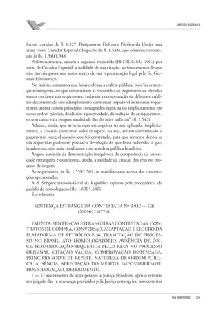 DIREITO GLOBAL II

forme certidão de fl. 1.527. Designou-se Defensor Público da União para
atuar como Curador Especial (despacho de fl. 1.533), que ofereceu contestação às fls. 1.540⁄1.548.
Preliminarmente, aduziu a segunda requerida (PETROMEC INC.) por
meio de Curador Especial, a nulidade de sua citação, ao fundamento de que
não haveria prova nos autos acerca de sua representação legal pelo Sr. German Efromovich.
No mérito, sustentou que houve ofensa à ordem pública, pois “as sentenças estrangeiras, no que condenaram as requeridas ao pagamento de elevadas
somas em favor das requerentes, vedando a compensação de débitos e créditos decorrente do não adimplemento contratual imputável às mesmas requerentes, atenta contra princípios consagrados explicita ou implicitamente em
nossa ordem pública, do direito à propriedade, da vedação do enriquecimento sem causa e da proporcionalidade das decisões judiciais” (fl. 1.542).
Aduziu, ainda, que as sentenças estrangeiras teriam aplicado, implicitamente, a cláusula contratual solve et repete, ou seja, teriam determinado o
pagamento integral daquilo que foi contratado, para que somente depois as
ora requeridas pudessem pleitear a devolução do que fosse indevido, o que,
igualmente, não seria condizente com a ordem pública brasileira.
Alegou ausência de demonstração inequívoca da competência da autoridade estrangeira e questionou, ainda, a validade da citação dos réus no processo de origem.
As requerentes, às fls. 1.559⁄1.569, se manifestaram acerca das contestações apresentadas.
A d. Subprocuradoria-Geral da República opinou pela procedência do
pedido de homologação (fls. 1.630⁄1.640).
É o relatório.
SENTENÇA ESTRANGEIRA CONTESTADA Nº 3.932 — GB
(2009⁄0225877-0)
EMENTA: SENTENÇAS ESTRANGEIRAS CONTESTADAS. CONTRATOS DE COMPRA, CONVERSÃO, ADAPTAÇÃO E SEGURO DA
PLATAFORMA DE PETRÓLEO P-36. TRAMITAÇÃO DE PROCESSO NO BRASIL. ATO HOMOLOGATÓRIO. AUSÊNCIA DE ÓBICE. HOMOLOGAÇÃO REQUERIDA PELOS RÉUS NO PROCESSO
ORIGINAL. CITAÇÃO VÁLIDA. COMPROVAÇÃO DISPENSADA.
PRINCÍPIO SOLVE ET REPETE. NATUREZA DE ORDEM PÚBLICA. AUSÊNCIA. APRECIAÇÃO DO MÉRITO. IMPOSSIBILIDADE.
HOMOLOGAÇÃO. DEFERIMENTO.
I — O ajuizamento de ação perante a Justiça Brasileira, após o trânsito
em julgado das rr. sentenças proferidas pela Justiça estrangeira, não constitui

FGV DIREITO RIO

226

 