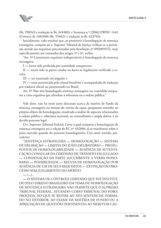 DIREITO GLOBAL II

(fls. 290⁄343 e tradução às fls. 345⁄408); e Sentença n.º [2006] EWHC 1443
(Comm), de 16⁄6⁄2006 (fls. 556⁄621 e tradução às fls. 623⁄703).
Inicialmente, cabe ressaltar que, ao promover a homologação de sentença
estrangeira, compete ao e. Superior Tribunal de Justiça verificar se a pretensão atende aos requisitos preconizados pela Resolução nº 09⁄2005⁄STJ, mais
especificamente aos comandos dos artigos 5º e 6º, verbis:
“Art. 5º Constituem requisitos indispensáveis à homologação de sentença
estrangeira:
I — haver sido proferida por autoridade competente;
II — terem sido as partes citadas ou haver-se legalmente verificado a revelia;
III — ter transitado em julgado; e
IV — estar autenticada pelo cônsul brasileiro e acompanhada de tradução
por tradutor oficial ou juramentado no Brasil.
Art. 6º Não será homologada sentença estrangeira ou concedido exequatur a carta rogatória que ofendam a soberania ou a ordem pública.”
Vale dizer, não há neste juízo discussão acerca da matéria de fundo da
sentença estrangeira ou mesmo do mérito da causa, porquanto estranho ao
próprio objeto da homologação, ressalvada a análise de aspectos relacionados
à ordem pública e soberania nacional, ao contraditório e ampla defesa, e ao
devido processo legal.
O e. Supremo Tribunal Federal, Corte à qual competia a homologação de
sentença estrangeira até a edição da EC nº 45⁄2004, já se manifestou sobre o
juízo exercido quando do processo homologatório. Cito nesse sentido, precedente:
“SENTENÇA ESTRANGEIRA — HOMOLOGAÇÃO — SISTEMA
DE DELIBAÇÃO — LIMITES DO JUÍZO DELIBATÓRIO — PRESSUPOSTOS DE HOMOLOGABILIDADE — AUSÊNCIA DE AUTENTICAÇÃO CONSULAR DA CERTIDÃO DE TRÂNSITO EM JULGADO
— CONDENAÇÃO DA PARTE SUCUMBENTE A VERBA HONORARIA — POSSIBILIDADE — RECUSA DE HOMOLOGAÇÃO POR
AUSÊNCIA DE UM DE SEUS REQUISITOS — EXTINÇÃO DO PROCESSO SEM JULGAMENTO DO MÉRITO.
— (...).
— O SISTEMA DE CONTROLE LIMITADO QUE FOI INSTITUÍDO PELO DIREITO BRASILEIRO EM TEMA DE HOMOLOGAÇÃO
DE SENTENÇA ESTRANGEIRA NÃO PERMITE QUE O SUPREMO
TRIBUNAL FEDERAL, ATUANDO COMO TRIBUNAL DO FORO,
PROCEDA, NO QUE SE REFERE AO ATO SENTENCIAL FORMADO NO EXTERIOR, AO EXAME DA MATÉRIA DE FUNDO OU A
APRECIAÇÃO DE QUESTÕES PERTINENTES AO MERITUM CAU-

FGV DIREITO RIO

228

 