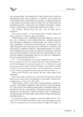 DIREITO GLOBAL II

SAE, RESSALVADA, TÃO-SOMENTE, PARA EFEITO DO JUÍZO DE
DELIBAÇÃO QUE LHE COMPETE, A ANALISE DOS ASPECTOS
CONCERNENTES A SOBERANIA NACIONAL, A ORDEM PÚBLICA
E AOS BONS COSTUMES. NÃO SE DISCUTE, NO PROCESSO DE
HOMOLOGAÇÃO, A RELAÇÃO DE DIREITO MATERIAL SUBJACENTE A SENTENÇA ESTRANGEIRA HOMOLOGANDA. — (...)”.
(SEC 4738⁄EU, Tribunal Pleno, Rel. Min. Celso de Mello, DJe de
07⁄04⁄1995).
Nesse mesmo sentido, a c. Corte Especial deste e. Superior Tribunal de
Justiça, conforme se verifica do seguinte precedente:
”PROCESSUAL CIVIL. EMBARGOS DE DECLARAÇÃO. ART. 535
DO CPC. AUSÊNCIA DOS PRESSUPOSTOS. HOMOLOGAÇÃO
DE SENTENÇA ARBITRAL ESTRANGEIRA. LEI 9.307⁄96. APLICAÇÃO IMEDIATA. CONSTITUCIONALIDADE. UTILIZAÇÃO DA
ARBITRAGEM COMO SOLUÇÃO DE CONFLITOS. AUSÊNCIA DE
VIOLAÇÃO À ORDEM PÚBLICA. IMPOSSIBILIDADE DE ANÁLISE DO MÉRITO DA RELAÇÃO DE DIREITO MATERIAL. OFENSA
AO CONTRADITÓRIO E À AMPLA DEFESA. INEXISTÊNCIA. FIXAÇÃO DA VERBA HONORÁRIA. ART. 20, § 4º DO CPC. EMBARGOS
DE DECLARAÇÃO REJEITADOS. (...)
VI — O ato homologatório da sentença estrangeira limita-se à análise
dos seus requisitos formais. Isto significa dizer que o objeto da delibação na
ação de homologação de sentença estrangeira não se confunde com aquele
do processo que deu origem à decisão alienígena, não possuindo conteúdo
econômico. É no processo de execução, a ser instaurado após a extração da
carta de sentença, que poderá haver pretensão de cunho econômico. (...)”.
(EDcl na SEC 507⁄GB, Corte Especial, Rel. Min. Gilson Dipp, DJ de
05⁄02⁄2007).
Dessa forma, pode-se concluir que o ajuizamento de ação perante a Justiça
Brasileira não constitui óbice à homologação ora pretendida, conforme jurisprudência desta e. Corte e do e. STF, verbis:
“PROCESSUAL CIVIL. SENTENÇA ESTRANGEIRA. HOMOLOGAÇÃO. CONTRATO FIRMADO POR MÚTUO CONSENTIMENTO. EXCLUSÃO DE RESPONSABILIDADE. POSSIBILIDADE. REQUISITOS LEGAIS ATENDIDOS. HOMOLOGAÇÃO DEFERIDA.
AUSÊNCIA DE OFENSA À ORDEM PÚBLICA OU À SOBERANIA.
INTERVENÇÃO DE TERCEIRO. ASSISTENTE LITISCONSORCIAL.
POSSIBILIDADE. (...)
6. A sentença estrangeira, cumpridos os requisitos erigidos pelo art. 5º incisos I, II, III e IV da Resolução 09⁄STJ, revela-se apta à homologação perante
o STJ, em consonância com a Lei de Introdução ao Código Civil, artigo 15, a

FGV DIREITO RIO

229

 