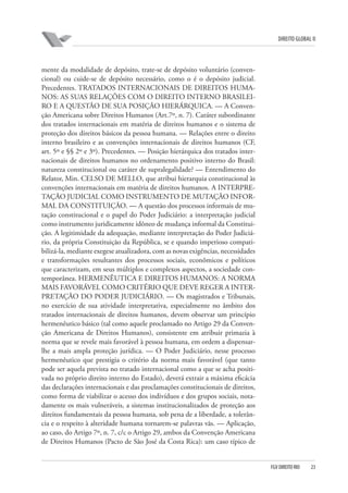 DIREITO GLOBAL II

mente da modalidade de depósito, trate-se de depósito voluntário (convencional) ou cuide-se de depósito necessário, como o é o depósito judicial.
Precedentes. TRATADOS INTERNACIONAIS DE DIREITOS HUMANOS: AS SUAS RELAÇÕES COM O DIREITO INTERNO BRASILEIRO E A QUESTÃO DE SUA POSIÇÃO HIERÁRQUICA. — A Convenção Americana sobre Direitos Humanos (Art.7º, n. 7). Caráter subordinante
dos tratados internacionais em matéria de direitos humanos e o sistema de
proteção dos direitos básicos da pessoa humana. — Relações entre o direito
interno brasileiro e as convenções internacionais de direitos humanos (CF,
art. 5º e §§ 2º e 3º). Precedentes. — Posição hierárquica dos tratados internacionais de direitos humanos no ordenamento positivo interno do Brasil:
natureza constitucional ou caráter de supralegalidade? — Entendimento do
Relator, Min. CELSO DE MELLO, que atribui hierarquia constitucional às
convenções internacionais em matéria de direitos humanos. A INTERPRETAÇÃO JUDICIAL COMO INSTRUMENTO DE MUTAÇÃO INFORMAL DA CONSTITUIÇÃO. — A questão dos processos informais de mutação constitucional e o papel do Poder Judiciário: a interpretação judicial
como instrumento juridicamente idôneo de mudança informal da Constituição. A legitimidade da adequação, mediante interpretação do Poder Judiciário, da própria Constituição da República, se e quando imperioso compatibilizá-la, mediante exegese atualizadora, com as novas exigências, necessidades
e transformações resultantes dos processos sociais, econômicos e políticos
que caracterizam, em seus múltiplos e complexos aspectos, a sociedade contemporânea. HERMENÊUTICA E DIREITOS HUMANOS: A NORMA
MAIS FAVORÁVEL COMO CRITÉRIO QUE DEVE REGER A INTERPRETAÇÃO DO PODER JUDICIÁRIO. — Os magistrados e Tribunais,
no exercício de sua atividade interpretativa, especialmente no âmbito dos
tratados internacionais de direitos humanos, devem observar um princípio
hermenêutico básico (tal como aquele proclamado no Artigo 29 da Convenção Americana de Direitos Humanos), consistente em atribuir primazia à
norma que se revele mais favorável à pessoa humana, em ordem a dispensarlhe a mais ampla proteção jurídica. — O Poder Judiciário, nesse processo
hermenêutico que prestigia o critério da norma mais favorável (que tanto
pode ser aquela prevista no tratado internacional como a que se acha positivada no próprio direito interno do Estado), deverá extrair a máxima eficácia
das declarações internacionais e das proclamações constitucionais de direitos,
como forma de viabilizar o acesso dos indivíduos e dos grupos sociais, notadamente os mais vulneráveis, a sistemas institucionalizados de proteção aos
direitos fundamentais da pessoa humana, sob pena de a liberdade, a tolerância e o respeito à alteridade humana tornarem-se palavras vãs. — Aplicação,
ao caso, do Artigo 7º, n. 7, c/c o Artigo 29, ambos da Convenção Americana
de Direitos Humanos (Pacto de São José da Costa Rica): um caso típico de

FGV DIREITO RIO

23

 
