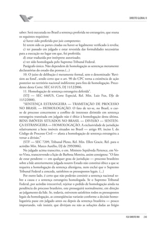 DIREITO GLOBAL II

saber: Será executada no Brasil a sentença proferida no estrangeiro, que reuna
os seguintes requisitos:
a) haver sido proferida por juiz competente;
b) terem sido os partes citadas ou haver-se legalmente verificado à revelia;
c) ter passado em julgado e estar revestida das formalidades necessárias
para a execução no lugar em que, foi proferida;
d) estar traduzida por intérprete autorizado;
e) ter sido homologada pelo Supremo Tribunal Federal.
Parágrafo único. Não dependem de homologação as sentenças meramente
declaratórias do estado das pessoas.(...)
10. O juízo de delibação é meramente formal, sem o denominado ‘Revision au fond’, sendo certo que o art. 90 do CPC torna a existência de ação
posterior no território nacional indiferente para fins de homologação. Precedente desta Corte: SEC 611⁄US, DJ 11⁄12⁄2006.
11. Homologação de sentença estrangeira deferida”.
(STJ — SEC 646⁄US, Corte Especial, Rel. Min. Luiz Fux, DJe de
11⁄12⁄2008).
“SENTENÇA ESTRANGEIRA — TRAMITAÇÃO DE PROCESSO
NO BRASIL — HOMOLOGAÇÃO. O fato de ter-se, no Brasil, o curso de processo concernente a conflito de interesses dirimido em sentença
estrangeira transitada em julgado não é óbice à homologação desta última.
BENS IMÓVEIS SITUADOS NO BRASIL — DIVISÃO — SENTENÇA ESTRANGEIRA — HOMOLOGAÇÃO. A exclusividade de jurisdição
relativamente a bens imóveis situados no Brasil — artigo 89, inciso I, do
Código de Processo Civil — afasta a homologação de sentença estrangeira a
versar a divisão.”
(STF — SEC 7209, Tribunal Pleno, Rel. Min. Ellen Gracie, Rel. para o
acórdão Min. Marco Aurélio, DJ de 29⁄9⁄2006).
No julgado acima transcrito, o em. Ministro Sepúlveda Pertence, em Voto-Vista, transcrevendo a lição de Barbosa Moreira, assim consignou: ”O fato
de estar pendente — em qualquer grau de jurisdição — processo brasileiro
sobre a lide anteriormente julgada noutro Estado não constitui óbice a que se
requeira a homologação da sentença alienígena, nem exclui que o Supremo
Tribunal Federal a conceda, satisfeitos os pressupostos legais. (...)
Por outro lado, é certo que não poderão coexistir a sentença nacional sobre a causa e a sentença estrangeira homologada. Se o Supremo Tribunal
Federal, por acórdão irrecorrível, rejeitar o pedido de homologação ainda na
pendência do processo brasileiro, este prosseguirá normalmente, em direção
ao julgamento da lide. Se, todavia, estiverem satisfeitos todos os pressupostos
legais da homologação, as conseqüências variarão conforme a decisão homologatória passe em julgado antes ou depois da sentença brasileira — pouco
importando, vale insistir, que divirjam ou não as soluções dadas ao litígio

FGV DIREITO RIO

230

 