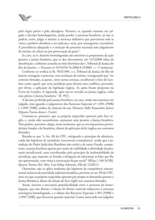 DIREITO GLOBAL II

pelo órgão pátrio e pelo alienígena. Destarte, se, quando transitar em julgado a decisão homologatória, ainda pender o processo brasileiro, já não se
poderá, neste, julgar o mérito: a sentença definitiva que porventura nele se
viesse a proferir ofenderia a res iudicata e seria, por conseguinte, rescindível.
A providência adequada é a extinção do processo nacional sem julgamento
do mérito, de ofício ou por provocação da parte”.
In casu, as rr. decisões homologandas são anteriores à propositura da ação
perante a justiça brasileira, que se deu tão-somente em 12⁄12⁄2006 (data da
distribuição, conforme consulta ao sítio eletrônico do e. Tribunal de Justiça do
Rio de Janeiro — Processo nº 0154250-76.2006.8.19.0001 — 1ª instância).
Conforme se verifica às fls. 992⁄1.009, o e. Tribunal de Justiça do Rio de
Janeiro extinguiu o processo, sem resolução de mérito, consignando que “no
contrato firmado, as partes, entre outras avenças, escolheram o foro de Londres como aquele que teria jurisdição para dirimir seus conflitos, prevendo,
por óbvio, a aplicação da legislação inglesa. As ações foram propostas na
Corte de Londres. A Agravada, após sair-se vencida na justiça inglesa, volta
seus pleitos à Justiça brasileira.” (fl. 992).
A decisão proferida pela justiça brasileira, no caso, ainda não transitou em
julgado, mas aguarda o julgamento dos Recursos Especiais nº 1.091.299⁄RJ
e 1.090.720⁄RJ, ambos de relatoria do em. Ministro Aldir Passarinho Júnior
(Quarta Turma desta e. Corte).
Constata-se, portanto, que as próprias requeridas optaram pelo foro inglês, e, tendo sido sucumbentes, ajuizaram ação perante a Justiça brasileira.
Não podem, portanto, alegar, nesse momento, que as ora requerentes pretenderiam fraudar a lei brasileira, diante da aplicação da lei inglesa aos contratos
firmados.
Ressalte-se que “o Art. 88 do CPC, mitigando o princípio da aderência,
cuida das hipóteses de jurisdição concorrente (cumulativa), sendo que a jurisdição do Poder Judiciário Brasileiro não exclui a de outro Estado, competente a justiça brasileira apenas por razões de viabilidade e efetividade da prestação jurisdicional, estas corroboradas pelo princípio da inafastabilidade da
jurisdição, que imprime ao Estado a obrigação de solucionar as lides que lhe
são apresentadas, com vistas à consecução da paz social” (REsp 1.168.547⁄RJ,
Quarta Turma, Rel. Min. Luis Felipe Salomão, DJe de 7⁄2⁄2011).
Outrossim, não se aplica nenhuma das hipóteses de competência internacional exclusiva da autoridade judiciária brasileira, previstas no art. 89 do CPC,
uma vez que as próprias requeridas optaram por propor as demandas perante a
Justiça Britânica, diante da eleição do foro inglês nos contratos firmados.
Assim, inexiste a necessária prejudicialidade entre o processo de homologação, que não discute a relação de direito material subjacente à sentença
estrangeira homologanda, e o objeto dos Recursos Especiais 1.091.299⁄RJ e
1.090.720⁄RJ, que discutem questão material. Como asseverado nos julgados

FGV DIREITO RIO

231

 