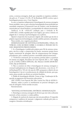 DIREITO GLOBAL II

acima, a sentença estrangeira, desde que cumpridos os requisitos estabelecidos pelo art. 5º incisos I, II, III e IV da Resolução 09⁄STJ, revela-se apta à
homologação perante esta e. Corte Superior.
In casu, os requisitos indispensáveis à homologação de sentença estrangeira
foram atendidos, uma vez que as decisões homologandas foram proferidas por
autoridade competente (Commercial Court de Londres), estão devidamente
autenticadas por cônsul brasileiro e acompanhadas de tradução juramentada.
Verifica-se, às fls. 1.655⁄1.657 (tradução para o vernáculo às fls.
1.658⁄1.662), certidão expedida pela Corte Inglesa, que atesta o trânsito em
julgado das rr. sentenças cuja homologação ora se pleiteia.
Quanto à citação dos réus no processo original, cabe ressaltar que são eles os
próprios requerentes da homologação, estando satisfeito, portanto, tal requisito.
Nesse sentido, cito o seguinte precedente:
HOMOLOGAÇÃO DE SENTENÇA ESTRANGEIRA. ITÁLIA. DIVÓRCIO, COM ACORDO SOBRE A GUARDA E PENSÃO DO FILHO. REQUISITOS PREENCHIDOS.
1. Se a homologação é pedida pela própria parte Ré da sentença estrangeira, não há se exigir a comprovação da citação, mormente porque houve
regular constituição de advogado, além do comparecimento dos cônjuges,
pessoalmente, para a audiência perante a autoridade judicial sentenciante.
2. “O divórcio consensual, por sua natureza, permite inferir a ocorrência
do trânsito em julgado. Precedente da Corte Especial: SEC n. 352” (AgRg
na SE 3.731⁄FR, CORTE ESPECIAL, Rel. Ministro CESAR ASFOR ROCHA, DJe de 01⁄03⁄2010).
3. Não se constitui em óbice à homologação de sentença estrangeira o
eventual inadimplemento de obrigações dela decorrentes, a teor do art. 9.º
da Resolução⁄STJ n.º 09, de 4 de maio de 2005, porquanto o objetivo do ato
homologatório é tão-só o reconhecimento da validade da decisão, para que,
assim, possa estender sua eficácia ao território brasileiro.
4. Pedido de homologação deferido. Custas ex lege. Condenação do Requerido ao pagamento dos honorários advocatícios.
(SEC 3535⁄IT, Corte Especial, Rel. Min. Laurita Vaz, DJe de 16⁄2⁄2011).
Ademais, ambas as partes se manifestaram no processo alienígena, por
meio de advogado e foram ouvidas em juízo.
Ilustrativamente:
“SENTENÇA ESTRANGEIRA. DIVÓRCIO. HOMOLOGAÇÃO.
1. Homologa-se sentença estrangeira de divórcio que não viola a soberania
nacional, os bons costumes e a ordem pública.
2. Alegação de ausência de citação que não tem procedência. O requerido
compareceu à audiência de instrução e julgamento realizada pelo juízo estrangeiro e formulou reivindicações.

FGV DIREITO RIO

232

 