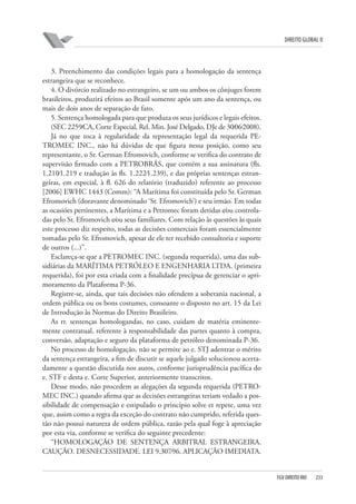 DIREITO GLOBAL II

3. Preenchimento das condições legais para a homologação da sentença
estrangeira que se reconhece.
4. O divórcio realizado no estrangeiro, se um ou ambos os cônjuges forem
brasileiros, produzirá efeitos ao Brasil somente após um ano da sentença, ou
mais de dois anos de separação de fato.
5. Sentença homologada para que produza os seus jurídicos e legais efeitos.
(SEC 2259⁄CA, Corte Especial, Rel. Min. José Delgado, DJe de 30⁄06⁄2008).
Já no que toca à regularidade da representação legal da requerida PETROMEC INC., não há dúvidas de que figura nessa posição, como seu
representante, o Sr. German Efromovich, conforme se verifica do contrato de
supervisão firmado com a PETROBRÁS, que contém a sua assinatura (fls.
1.210⁄1.219 e tradução às fls. 1.222⁄1.239), e das próprias sentenças estrangeiras, em especial, à fl. 626 do relatório (traduzido) referente ao processo
[2006] EWHC 1443 (Comm): “A Marítima foi constituída pelo Sr. German
Efromovich (doravante denominado ‘Sr. Efromovich’) e seu irmão. Em todas
as ocasiões pertinentes, a Marítima e a Petromec foram detidas e⁄ou controladas pelo Sr. Efromovich e⁄ou seus familiares. Com relação às questões às quais
este processo diz respeito, todas as decisões comerciais foram essencialmente
tomadas pelo Sr. Efromovich, apesar de ele ter recebido consultoria e suporte
de outros (...)”.
Esclareça-se que a PETROMEC INC. (segunda requerida), uma das subsidiárias da MARÍTIMA PETRÓLEO E ENGENHARIA LTDA. (primeira
requerida), foi por esta criada com a finalidade precípua de gerenciar o aprimoramento da Plataforma P-36.
Registre-se, ainda, que tais decisões não ofendem a soberania nacional, a
ordem pública ou os bons costumes, consoante o disposto no art. 15 da Lei
de Introdução às Normas do Direito Brasileiro.
As rr. sentenças homologandas, no caso, cuidam de matéria eminentemente contratual, referente à responsabilidade das partes quanto à compra,
conversão, adaptação e seguro da plataforma de petróleo denominada P-36.
No processo de homologação, não se permite ao e. STJ adentrar o mérito
da sentença estrangeira, a fim de discutir se aquele julgado solucionou acertadamente a questão discutida nos autos, conforme jurisprudência pacífica do
e. STF e desta e. Corte Superior, anteriormente transcritos.
Desse modo, não procedem as alegações da segunda requerida (PETROMEC INC.) quando afirma que as decisões estrangeiras teriam vedado a possibilidade de compensação e estipulado o princípio solve et repete, uma vez
que, assim como a regra da exceção do contrato não cumprido, referida questão não possui natureza de ordem pública, razão pela qual foge à apreciação
por esta via, conforme se verifica do seguinte precedente:
“HOMOLOGAÇÃO DE SENTENÇA ARBITRAL ESTRANGEIRA.
CAUÇÃO. DESNECESSIDADE. LEI 9.307⁄96. APLICAÇÃO IMEDIATA.

FGV DIREITO RIO

233

 