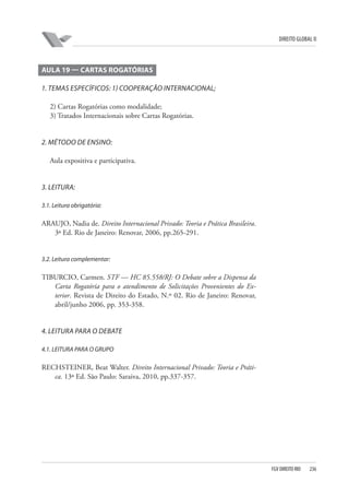 DIREITO GLOBAL II

AULA 19 — CARTAS ROGATÓRIAS
1. TEMAS ESPECÍFICOS: 1) COOPERAÇÃO INTERNACIONAL;
2) Cartas Rogatórias como modalidade;
3) Tratados Internacionais sobre Cartas Rogatórias.

2. MÉTODO DE ENSINO:
Aula expositiva e participativa.

3. LEITURA:
3.1. Leitura obrigatória:

ARAUJO, Nadia de. Direito Internacional Privado: Teoria e Prática Brasileira.
3ª Ed. Rio de Janeiro: Renovar, 2006, pp.265-291.

3.2. Leitura complementar:

TIBURCIO, Carmen. STF — HC 85.558/RJ: O Debate sobre a Dispensa da
Carta Rogatória para o atendimento de Solicitações Provenientes do Exterior. Revista de Direito do Estado, N.º 02. Rio de Janeiro: Renovar,
abril/junho 2006, pp. 353-358.

4. LEITURA PARA O DEBATE
4.1. LEITURA PARA O GRUPO

RECHSTEINER, Beat Walter. Direito Internacional Privado: Teoria e Prática. 13ª Ed. São Paulo: Saraiva, 2010, pp.337-357.

FGV DIREITO RIO

236

 