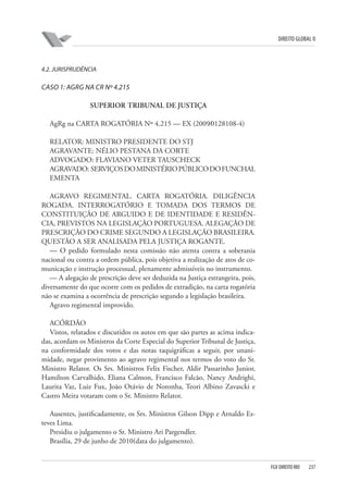 DIREITO GLOBAL II

4.2. JURISPRUDÊNCIA

CASO 1: AGRG NA CR Nº 4.215
SUPERIOR TRIBUNAL DE JUSTIÇA
AgRg na CARTA ROGATÓRIA Nº 4.215 — EX (2009⁄0128108-4)
RELATOR: MINISTRO PRESIDENTE DO STJ
AGRAVANTE: NÉLIO PESTANA DA CORTE
ADVOGADO: FLAVIANO VETER TAUSCHECK
AGRAVADO: SERVIÇOS DO MINISTÉRIO PÚBLICO DO FUNCHAL
EMENTA
AGRAVO REGIMENTAL. CARTA ROGATÓRIA. DILIGÊNCIA
ROGADA. INTERROGATÓRIO E TOMADA DOS TERMOS DE
CONSTITUIÇÃO DE ARGUIDO E DE IDENTIDADE E RESIDÊNCIA, PREVISTOS NA LEGISLAÇÃO PORTUGUESA. ALEGAÇÃO DE
PRESCRIÇÃO DO CRIME SEGUNDO A LEGISLAÇÃO BRASILEIRA.
QUESTÃO A SER ANALISADA PELA JUSTIÇA ROGANTE.
— O pedido formulado nesta comissão não atenta contra a soberania
nacional ou contra a ordem pública, pois objetiva a realização de atos de comunicação e instrução processual, plenamente admissíveis no instrumento.
— A alegação de prescrição deve ser deduzida na Justiça estrangeira, pois,
diversamente do que ocorre com os pedidos de extradição, na carta rogatória
não se examina a ocorrência de prescrição segundo a legislação brasileira.
Agravo regimental improvido.
ACÓRDÃO
Vistos, relatados e discutidos os autos em que são partes as acima indicadas, acordam os Ministros da Corte Especial do Superior Tribunal de Justiça,
na conformidade dos votos e das notas taquigráficas a seguir, por unanimidade, negar provimento ao agravo regimental nos termos do voto do Sr.
Ministro Relator. Os Srs. Ministros Felix Fischer, Aldir Passarinho Junior,
Hamilton Carvalhido, Eliana Calmon, Francisco Falcão, Nancy Andrighi,
Laurita Vaz, Luiz Fux, João Otávio de Noronha, Teori Albino Zavascki e
Castro Meira votaram com o Sr. Ministro Relator.
Ausentes, justificadamente, os Srs. Ministros Gilson Dipp e Arnaldo Esteves Lima.
Presidiu o julgamento o Sr. Ministro Ari Pargendler.
Brasília, 29 de junho de 2010(data do julgamento).

FGV DIREITO RIO

237

 