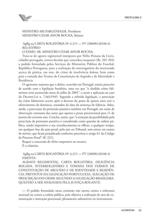 DIREITO GLOBAL II

MINISTRO ARI PARGENDLER, Presidente
MINISTRO CESAR ASFOR ROCHA, Relator
AgRg na CARTA ROGATÓRIA Nº 4.215 — PT (2009⁄0128108-4)
RELATÓRIO
O EXMO. SR. MINISTRO CESAR ASFOR ROCHA:
Trata-se de agravo regimental interposto por Nélio Pestana da Corte,
cidadão português, contra decisão que concedeu exequatur (fls. 201-203)
a pedido formulado pelos Serviços do Ministério Público do Funchal,
República Portuguesa, para a realização do interrogatório do interessado
acerca da prática, em tese, do crime de insolvência dolosa, bem como
para a tomada dos Termos de Constituição de Arguido e de Identidade e
Residência.
O agravante sustenta que o delito, ocorrido em Portugal, estaria prescrito
de acordo com a legislação brasileira, uma vez que “o aludido crime falimentar teria acontecido antes de julho de 2005”, a atrair a aplicação ao caso
do Decreto-Lei n. 7.661⁄1945. Segundo a referida legislação, a prescrição
do crime falimentar ocorre após o decurso do prazo de quatro anos sem o
oferecimento da denúncia, contados da data da sentença de falência. Aduz,
ainda, a prescrição da pretensão punitiva também em Portugal, em razão de
observação constante dos autos que aponta o prazo prescricional para 11 de
janeiro do corrente ano. Conclui, assim, que “a extinção da punibilidade pela
prescrição da pretensão punitiva é considerada como questão de ordem pública, sendo impositivo o seu reconhecimento ex officio, a qualquer tempo,
em qualquer fase da ação penal, pelo juiz ou Tribunal, sem entrar em exame
de mérito, que ficará prejudicado conforme preceitua o artigo 61 do Código
de Processo Penal” (fl. 221).
Requer a concessão de efeito suspensivo ao recurso.
É o relatório.
AgRg na CARTA ROGATÓRIA Nº 4.215 — PT (2009⁄0128108-4)
EMENTA
AGRAVO REGIMENTAL. CARTA ROGATÓRIA. DILIGÊNCIA
ROGADA. INTERROGATÓRIO E TOMADA DOS TERMOS DE
CONSTITUIÇÃO DE ARGUIDO E DE IDENTIDADE E RESIDÊNCIA, PREVISTOS NA LEGISLAÇÃO PORTUGUESA. ALEGAÇÃO DE
PRESCRIÇÃO DO CRIME SEGUNDO A LEGISLAÇÃO BRASILEIRA.
QUESTÃO A SER ANALISADA PELA JUSTIÇA ROGANTE.
— O pedido formulado nesta comissão não atenta contra a soberania
nacional ou contra a ordem pública, pois objetiva a realização de atos de comunicação e instrução processual, plenamente admissíveis no instrumento.

FGV DIREITO RIO

238

 