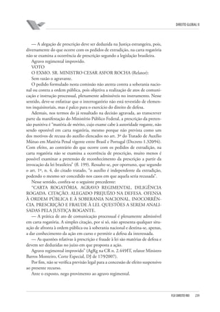 DIREITO GLOBAL II

— A alegação de prescrição deve ser deduzida na Justiça estrangeira, pois,
diversamente do que ocorre com os pedidos de extradição, na carta rogatória
não se examina a ocorrência de prescrição segundo a legislação brasileira.
Agravo regimental improvido.
VOTO
O EXMO. SR. MINISTRO CESAR ASFOR ROCHA (Relator):
Sem razão o agravante.
O pedido formulado nesta comissão não atenta contra a soberania nacional ou contra a ordem pública, pois objetiva a realização de atos de comunicação e instrução processual, plenamente admissíveis no instrumento. Nesse
sentido, deve-se enfatizar que o interrogatório não está revestido de elementos inquisitoriais, mas é palco para o exercício do direito de defesa.
Ademais, nos termos do já ressaltado na decisão agravada, ao transcrever
parte da manifestação do Ministério Público Federal, a prescrição da pretensão punitiva é “matéria de mérito, cujo exame cabe à autoridade rogante, não
sendo oponível em carta rogatória, mesmo porque não prevista como um
dos motivos de recusa do auxílio elencados no art. 3º do Tratado de Auxílio
Mútuo em Matéria Penal vigente entre Brasil e Portugal (Decreto 1.320⁄94).
Com efeito, ao contrário do que ocorre com os pedidos de extradição, na
carta rogatória não se examina a ocorrência de prescrição, muito menos é
possível examinar a pretensão de reconhecimento da prescrição a partir da
invocação da lei brasileira” (fl. 199). Ressalte-se, por oportuno, que segundo
o art. 1º, n. 4, do citado tratado, “o auxílio é independente da extradição,
podendo o mesmo ser concedido nos casos em que aquela seria recusada”.
Nesse sentido, confira-se o seguinte precedente:
“CARTA ROGATÓRIA. AGRAVO REGIMENTAL. DILIGÊNCIA
ROGADA. CITAÇÃO. ALEGADO PREJUÍZO NA DEFESA. OFENSA
À ORDEM PÚBLICA E À SOBERANIA NACIONAL. INOCORRÊNCIA. PRESCRIÇÃO E FRAUDE À LEI. QUESTÕES A SEREM ANALISADAS PELA JUSTIÇA ROGANTE.
— A prática de ato de comunicação processual é plenamente admissível
em carta rogatória. A simples citação, por si só, não apresenta qualquer situação de afronta à ordem pública ou à soberania nacional e destina-se, apenas,
a dar conhecimento da ação em curso e permitir a defesa da interessada.
— As questões relativas à prescrição e fraude à lei são matérias de defesa e
devem ser deduzidas no juízo em que proposta a ação.
Agravo regimental improvido” (AgRg na CR n. 2.449⁄IT, relator Ministro
Barros Monteiro, Corte Especial, DJ de 17⁄9⁄2007).
Por fim, não se verifica previsão legal para a concessão de efeito suspensivo
ao presente recurso.
Ante o exposto, nego provimento ao agravo regimental.

FGV DIREITO RIO

239

 