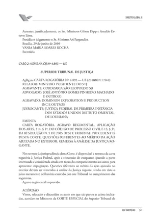 DIREITO GLOBAL II

Ausentes, justificadamente, os Srs. Ministros Gilson Dipp e Arnaldo Esteves Lima.
Presidiu o julgamento o Sr. Ministro Ari Pargendler.
Brasília, 29 de junho de 2010
VANIA MARIA SOARES ROCHA
Secretária

CASO 2: AGRG NA CR Nº 4.893 — US
SUPERIOR TRIBUNAL DE JUSTIÇA
AgRg na CARTA ROGATÓRIA Nº 4.893 — US (2010⁄0071770-0)
RELATOR: MINISTRO PRESIDENTE DO STJ
AGRAVANTE: CORDOARIA SÃO LEOPOLDO S⁄A
ADVOGADO: JOSÉ ANTÔNIO GOMES PINHEIRO MACHADO
E OUTRO(S)
AGRAVADO: DOMINION EXPLORATION E PRODUCTION
INC E OUTROS
JUSROGANTE: JUSTIÇA FEDERAL DE PRIMEIRA INSTÂNCIA
DOS ESTADOS UNIDOS DISTRITO ORIENTAL
DE LOUISIANA
EMENTA
CARTA ROGATÓRIA. AGRAVO REGIMENTAL. APLICAÇÃO
DOS ARTS. 214, § 1º, DO CÓDIGO DE PROCESSO CIVIL E 13, § 3º,
DA RESOLUÇÃO N. 9 DE 2005 DESTE TRIBUNAL. PRECEDENTES
DESTA CORTE. QUESTÕES REFERENTES AO MÉRITO DA AÇÃO
AJUIZADA NO EXTERIOR. REMESSA À ANÁLISE DA JUSTIÇA ROGANTE.
Nos termos da jurisprudência desta Corte, é dispensável a remessa da carta
rogatória à Justiça Federal, após a concessão do exequatur, quando a parte
interessada é considerada citada em razão do comparecimento aos autos para
apresentar impugnação. Questões referentes ao mérito da ação ajuizada no
exterior devem ser remetidas à análise da Justiça rogante, tendo em vista o
juízo meramente delibatório exercido por este Tribunal no cumprimento das
rogatórias.
Agravo regimental improvido.
ACÓRDÃO
Vistos, relatados e discutidos os autos em que são partes as acima indicadas, acordam os Ministros da CORTE ESPECIAL do Superior Tribunal de

FGV DIREITO RIO

241

 