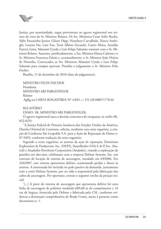 DIREITO GLOBAL II

Justiça, por unanimidade, negar provimento ao agravo regimental nos termos do voto do Sr. Ministro Relator. Os Srs. Ministros Cesar Asfor Rocha,
Aldir Passarinho Junior, Gilson Dipp, Hamilton Carvalhido, Nancy Andrighi, Laurita Vaz, Luiz Fux, Teori Albino Zavascki, Castro Meira, Arnaldo
Esteves Lima, Massami Uyeda e Luis Felipe Salomão votaram com o Sr. Ministro Relator. Ausentes, justificadamente, a Sra. Ministra Eliana Calmon e o
Sr. Ministro Francisco Falcão e, ocasionalmente, o Sr. Ministro João Otávio
de Noronha. Convocados os Srs. Ministros Massami Uyeda e Luis Felipe
Salomão para compor quorum. Presidiu o julgamento o Sr. Ministro Felix
Fischer.
Brasília, 15 de dezembro de 2010 (data do julgamento).
MINISTRO FELIX FISCHER
Presidente
MINISTRO ARI PARGENDLER
Relator
AgRg na CARTA ROGATÓRIA Nº 4.893 — US (2010⁄0071770-0)
RELATÓRIO
EXMO. SR. MINISTRO ARI PARGENDLER:
O agravo regimental ataca a decisão concessiva de exequatur, in verbis (fls.
822-825):
”A Justiça Federal de Primeira Instância dos Estados Unidos da América,
Distrito Oriental de Louisiana, solicita, mediante esta carta rogatória, a citação da Cordoaria São Leopoldo S.A. para a Ação de Reparação de Danos n.
07-9492, conforme tradução do texto rogatório.
Segundo o texto rogatório, as autoras da ação de reparação, Dominion
Exploration & Production, Inc. (DEPI), Statoilhydro USA E & P, Inc. (Statoil) e Anadarko Petroleum Corporation (Andarko), visando a exploração de
petróleo em alto-mar, celebraram com a empresa Delmar Systems, Inc. um
contrato de locação de sistema de ancoragem, instalado em 6⁄9⁄2006. Em
24⁄4⁄2007, esse sistema apresentou defeito, ocasionando perdas e danos às
autoras. A interessada foi incluída no polo passivo da demanda, juntamente
com a corré Delmar Systems, por ter sido a responsável pela fabricação dos
cabos de ancoragem. Por oportuno, extraio o seguinte trecho da petição inicial:
‘[...] A parte do sistema de ancoragem que apresentou defeito foi uma
linha de ancoragem de poliéster medindo 609,60 m de comprimento e 16
cm de largura, fornecida pela Delmar e fabricada pela CSL, conforme evidencia a declaração comprobatória de Brady Como, anexa à presente como
documento n. 1.

FGV DIREITO RIO

242

 