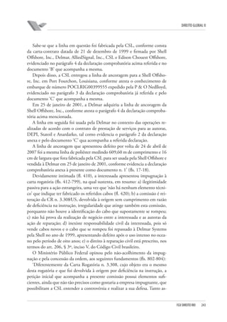 DIREITO GLOBAL II

Sabe-se que a linha em questão foi fabricada pela CSL, conforme consta
da carta-contrato datada de 21 de dezembro de 1999 e firmada por Shell
Offshore, Inc., Delmar, AlliedSignal, Inc., CSL e Edison Chouest Offshore,
evidenciado no parágrafo 4 da declaração comprobatória acima referida e no
documento ‘B’ que acompanha a mesma.
Depois disso, a CSL entregou a linha de ancoragem para a Shell Offshore, Inc. em Port Fourchon, Louisiana, conforme atesta o conhecimento de
embarque de número POCLRIG00399555 expedido pela P & O Nedlloyd,
evidenciado no parágrafo 3 da declaração comprobatória já referida e pelo
documento ‘C’ que acompanha a mesma.
Em 25 de janeiro de 2001, a Delmar adquiriu a linha de ancoragem da
Shell Offshore, Inc., conforme atesta o parágrafo 4 da declaração comprobatória acima mencionada.
A linha em seguida foi usada pela Delmar no contexto das operações realizadas de acordo com o contrato de prestação de serviços para as autoras,
DEPI, Statoil e Anardarko, tal como evidencia o parágrafo 2 da declaração
anexa e pelo documento ‘C’ qua acompanha a referida declaração.
A linha de ancoragem que apresentou defeito por volta de 24 de abril de
2007 foi a mesma linha de poliéster medindo 609,60 m de comprimento e 16
cm de largura que fora fabricada pela CSL para ser usada pela Shell Offshore e
vendida à Delmar em 25 de janeiro de 2001, conforme evidencia a declaração
comprobatória anexa à presente como documento n. 1’ (fls. 17-18).
Devidamente intimada (fl. 410), a interessada apresentou impugnação à
carta rogatória (fls. 412-799), na qual sustenta, em resumo: a) ilegitimidade
passiva para a ação estrangeira, uma vez que ‘não há nenhum elemento técnico’ que indique ter fabricado os referidos cabos (fl. 420); b) a comissão é reiteração da CR n. 3.308⁄US, devolvida à origem sem cumprimento em razão
de deficiência na instrução, irregularidade que atinge também esta comissão,
porquanto não houve a identificação do cabo que supostamente se rompeu;
c) não há prova da realização de negócio entre a interessada e as autoras da
ação de reparação; d) inexiste responsabilidade civil da interessada, pois só
vende cabos novos e o cabo que se rompeu foi repassado à Delmar Systems
pela Shell no ano de 1999, apresentando defeito após o uso intenso no oceano pelo período de oito anos; e) o direito à reparação civil está prescrito, nos
termos do art. 206, § 3º, inciso V, do Código Civil brasileiro.
O Ministério Público Federal opinou pelo não-acolhimento da impugnação e pela concessão da ordem, aos seguintes fundamentos (fls. 802-804):
‘Diferentemente da Carta Rogatória n. 3.308, cujo objeto era o mesmo
desta rogatória e que foi devolvida à origem por deficiência na instrução, a
petição inicial que acompanha a presente comissão possui elementos suficientes, ainda que não tão precisos como gostaria a empresa impugnante, que
possibilitam a CSL entender a controvérsia e realizar a sua defesa. Tanto as-

FGV DIREITO RIO

243

 