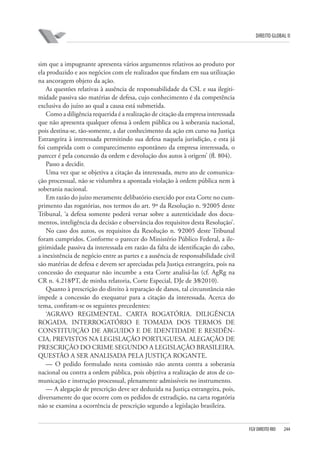 DIREITO GLOBAL II

sim que a impugnante apresenta vários argumentos relativos ao produto por
ela produzido e aos negócios com ele realizados que findam em sua utilização
na ancoragem objeto da ação.
As questões relativas à ausência de responsabilidade da CSL e sua ilegitimidade passiva são matérias de defesa, cujo conhecimento é da competência
exclusiva do juízo ao qual a causa está submetida.
Como a diligência requerida é a realização de citação da empresa interessada
que não apresenta qualquer ofensa à ordem pública ou à soberania nacional,
pois destina-se, tão-somente, a dar conhecimento da ação em curso na Justiça
Estrangeira à interessada permitindo sua defesa naquela jurisdição, e esta já
foi cumprida com o comparecimento espontâneo da empresa interessada, o
parecer é pela concessão da ordem e devolução dos autos à origem’ (fl. 804).
Passo a decidir.
Uma vez que se objetiva a citação da interessada, mero ato de comunicação processual, não se vislumbra a apontada violação à ordem pública nem à
soberania nacional.
Em razão do juízo meramente delibatório exercido por esta Corte no cumprimento das rogatórias, nos termos do art. 9º da Resolução n. 9⁄2005 deste
Tribunal, ‘a defesa somente poderá versar sobre a autenticidade dos documentos, inteligência da decisão e observância dos requisitos desta Resolução’.
No caso dos autos, os requisitos da Resolução n. 9⁄2005 deste Tribunal
foram cumpridos. Conforme o parecer do Ministério Público Federal, a ilegitimidade passiva da interessada em razão da falta de identificação do cabo,
a inexistência de negócio entre as partes e a ausência de responsabilidade civil
são matérias de defesa e devem ser apreciadas pela Justiça estrangeira, pois na
concessão do exequatur não incumbe a esta Corte analisá-las (cf. AgRg na
CR n. 4.218⁄PT, de minha relatoria, Corte Especial, DJe de 3⁄8⁄2010).
Quanto à prescrição do direito à reparação de danos, tal circunstância não
impede a concessão do exequatur para a citação da interessada. Acerca do
tema, confiram-se os seguintes precedentes:
‘AGRAVO REGIMENTAL. CARTA ROGATÓRIA. DILIGÊNCIA
ROGADA. INTERROGATÓRIO E TOMADA DOS TERMOS DE
CONSTITUIÇÃO DE ARGUIDO E DE IDENTIDADE E RESIDÊNCIA, PREVISTOS NA LEGISLAÇÃO PORTUGUESA. ALEGAÇÃO DE
PRESCRIÇÃO DO CRIME SEGUNDO A LEGISLAÇÃO BRASILEIRA.
QUESTÃO A SER ANALISADA PELA JUSTIÇA ROGANTE.
— O pedido formulado nesta comissão não atenta contra a soberania
nacional ou contra a ordem pública, pois objetiva a realização de atos de comunicação e instrução processual, plenamente admissíveis no instrumento.
— A alegação de prescrição deve ser deduzida na Justiça estrangeira, pois,
diversamente do que ocorre com os pedidos de extradição, na carta rogatória
não se examina a ocorrência de prescrição segundo a legislação brasileira.

FGV DIREITO RIO

244

 