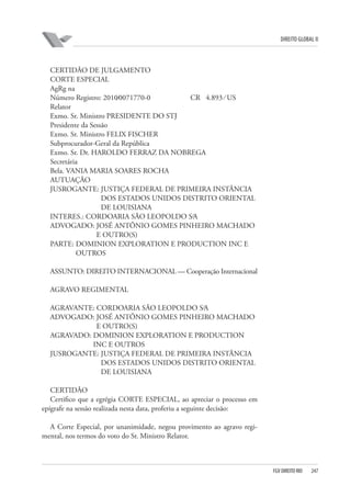 DIREITO GLOBAL II

CERTIDÃO DE JULGAMENTO
CORTE ESPECIAL
AgRg na
Número Registro: 2010⁄0071770-0
CR 4.893 ⁄ US
Relator
Exmo. Sr. Ministro PRESIDENTE DO STJ
Presidente da Sessão
Exmo. Sr. Ministro FELIX FISCHER
Subprocurador-Geral da República
Exmo. Sr. Dr. HAROLDO FERRAZ DA NOBREGA
Secretária
Bela. VANIA MARIA SOARES ROCHA
AUTUAÇÃO
JUSROGANTE: JUSTIÇA FEDERAL DE PRIMEIRA INSTÂNCIA
DOS ESTADOS UNIDOS DISTRITO ORIENTAL
DE LOUISIANA
INTERES.: CORDOARIA SÃO LEOPOLDO S⁄A
ADVOGADO: JOSÉ ANTÔNIO GOMES PINHEIRO MACHADO
E OUTRO(S)
PARTE: DOMINION EXPLORATION E PRODUCTION INC E
OUTROS
ASSUNTO: DIREITO INTERNACIONAL — Cooperação Internacional
AGRAVO REGIMENTAL
AGRAVANTE: CORDOARIA SÃO LEOPOLDO S⁄A
ADVOGADO: JOSÉ ANTÔNIO GOMES PINHEIRO MACHADO
E OUTRO(S)
AGRAVADO: DOMINION EXPLORATION E PRODUCTION
INC E OUTROS
JUSROGANTE: JUSTIÇA FEDERAL DE PRIMEIRA INSTÂNCIA
DOS ESTADOS UNIDOS DISTRITO ORIENTAL
DE LOUISIANA
CERTIDÃO
Certifico que a egrégia CORTE ESPECIAL, ao apreciar o processo em
epígrafe na sessão realizada nesta data, proferiu a seguinte decisão:
A Corte Especial, por unanimidade, negou provimento ao agravo regimental, nos termos do voto do Sr. Ministro Relator.

FGV DIREITO RIO

247

 