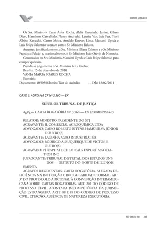 DIREITO GLOBAL II

Os Srs. Ministros Cesar Asfor Rocha, Aldir Passarinho Junior, Gilson
Dipp, Hamilton Carvalhido, Nancy Andrighi, Laurita Vaz, Luiz Fux, Teori
Albino Zavascki, Castro Meira, Arnaldo Esteves Lima, Massami Uyeda e
Luis Felipe Salomão votaram com o Sr. Ministro Relator.
Ausentes, justificadamente, a Sra. Ministra Eliana Calmon e o Sr. Ministro
Francisco Falcão e, ocasionalmente, o Sr. Ministro João Otávio de Noronha.
Convocados os Srs. Ministros Massami Uyeda e Luis Felipe Salomão para
compor quórum.
Presidiu o julgamento o Sr. Ministro Felix Fischer.
Brasília, 15 de dezembro de 2010
VANIA MARIA SOARES ROCHA
Secretária
Documento: 1030586 Inteiro Teor do Acórdão
— DJe: 18/02/2011

CASO 3: AGRG NA CR Nº 3.560 — EX
SUPERIOR TRIBUNAL DE JUSTIÇA
AgRg na CARTA ROGATÓRIA Nº 3.560 — EX (2008⁄0209694-2)
RELATOR: MINISTRO PRESIDENTE DO STJ
AGRAVANTE: JL COMERCIAL AGROQUÍMICA LTDA
ADVOGADO: CAIRO ROBERTO BITTAR HAMÚ SILVA JÚNIOR
E OUTRO(S)
AGRAVANTE: LAGINHA AGRO INDUSTRIAL S⁄A
ADVOGADO: RODRIGO ALBUQUERQUE DE VICTOR E
OUTRO(S)
AGRAVADO: PHOSPHATE CHEMICALS EXPORT ASSOCIATION INC
JUSROGANTE: TRIBUNAL DISTRITAL DOS ESTADOS UNIDOS — DISTRITO DO NORTE DE ILLINOIS
EMENTA
AGRAVOS REGIMENTAIS. CARTA ROGATÓRIA. ALEGADA DEFICIÊNCIA NA INSTRUÇÃO E IRREGULARIDADE FORMAL. ART.
3° DO PROTOCOLO ADICIONAL À CONVENÇÃO INTERAMERICANA SOBRE CARTAS ROGATÓRIAS. ART. 202 DO CÓDIGO DE
PROCESSO CIVIL. APONTADA INCOMPETÊNCIA DA JURISDIÇÃO ESTRANGEIRA. ARTS. 88 E 89 DO CÓDIGO DE PROCESSO
CIVIL. CITAÇÃO. AUSÊNCIA DE NATUREZA EXECUTÓRIA.

FGV DIREITO RIO

248

 