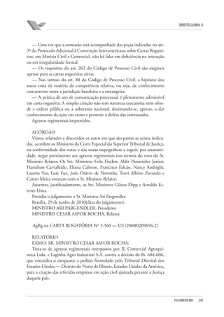 DIREITO GLOBAL II

— Uma vez que a comissão está acompanhada das peças indicadas no art.
3º do Protocolo Adicional à Convenção Interamericana sobre Cartas Rogatórias, em Matéria Civil e Comercial, não há falar em deficiência na instrução
ou em irregularidade formal.
— Os requisitos do art. 202 do Código de Processo Civil são exigíveis
apenas para as cartas rogatórias ativas.
— Nos termos do art. 88 do Código de Processo Civil, a hipótese dos
autos trata de matéria de competência relativa, ou seja, de conhecimento
concorrente entre a jurisdição brasileira e a estrangeira.
— A prática de ato de comunicação processual é plenamente admissível
em carta rogatória. A simples citação não tem natureza executória nem ofende a ordem pública ou a soberania nacional, destinando-se, apenas, a dar
conhecimento da ação em curso e permitir a defesa das interessadas.
Agravos regimentais improvidos.
ACÓRDÃO
Vistos, relatados e discutidos os autos em que são partes as acima indicadas, acordam os Ministros da Corte Especial do Superior Tribunal de Justiça,
na conformidade dos votos e das notas taquigráficas a seguir, por unanimidade, negar provimento aos agravos regimentais nos termos do voto do Sr.
Ministro Relator. Os Srs. Ministros Felix Fischer, Aldir Passarinho Junior,
Hamilton Carvalhido, Eliana Calmon, Francisco Falcão, Nancy Andrighi,
Laurita Vaz, Luiz Fux, João Otávio de Noronha, Teori Albino Zavascki e
Castro Meira votaram com o Sr. Ministro Relator.
Ausentes, justificadamente, os Srs. Ministros Gilson Dipp e Arnaldo Esteves Lima.
Presidiu o julgamento o Sr. Ministro Ari Pargendler.
Brasília, 29 de junho de 2010(data do julgamento).
MINISTRO ARI PARGENDLER, Presidente
MINISTRO CESAR ASFOR ROCHA, Relator
AgRg na CARTA ROGATÓRIA Nº 3.560 — US (2008⁄0209694-2)
RELATÓRIO
EXMO. SR. MINISTRO CESAR ASFOR ROCHA:
Trata-se de agravos regimentais interpostos por JL Comercial Agroquímica Ltda. e Laginha Agro Industrial S.A. contra a decisão de fls. 604-606,
que concedeu o exequatur a pedido formulado pelo Tribunal Distrital dos
Estados Unidos — Distrito do Norte de Illinois, Estados Unidos da América,
para a citação das referidas empresas em ação civil ajuizada perante a Justiça
daquele país.

FGV DIREITO RIO

249

 