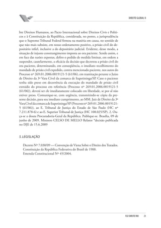 DIREITO GLOBAL II

bre Direitos Humanos, ao Pacto Internacional sobre Direitos Civis e Políticos e à Constituição da República, considerada, no ponto, a jurisprudência
que o Supremo Tribunal Federal firmou na matéria em causa, no sentido de
que não mais subsiste, em nosso ordenamento positivo, a prisão civil do depositário infiel, inclusive a do depositário judicial. Evidente, desse modo, a
situação de injusto constrangimento imposta ao ora paciente. Sendo assim, e
em face das razões expostas, defiro o pedido de medida liminar, em ordem a
suspender, cautelarmente, a eficácia da decisão que decretou a prisão civil do
ora paciente, determinando, em conseqüência, o imediato recolhimento do
mandado de prisão civil expedido, contra mencionado paciente, nos autos do
Processo nº 269.01.2006.0019121-5 (61/06), em tramitação perante o Juízo
de Direito da 3ª Vara Cível da comarca de Itapetininga/SP. Caso o paciente
tenha sido preso em decorrência da execução do mandado de prisão civil
extraído do processo em referência (Processo nº 269.01.2006.0019121-5
(61/06)), deverá ser ele imediatamente colocado em liberdade, se por al não
estiver preso. Comunique-se, com urgência, transmitindo-se cópia da presente decisão, para seu imediato cumprimento, ao MM. Juiz de Direito da 3ª
Vara Cível da comarca de Itapetininga/SP (Processo nº 269.01.2006.00191215 (61/06)), ao E. Tribunal de Justiça do Estado de São Paulo (HC nº
7.211.878-6) e ao E. Superior Tribunal de Justiça (HC 108.025/SP). 2. Ouça-se a douta Procuradoria-Geral da República. Publique-se. Brasília, 09 de
junho de 2009. Ministro CELSO DE MELLO Relator *decisão publicada
no DJE de 15.6.2009

5. LEGISLAÇÃO
Decreto Nº 7.030/09 — Convenção de Viena Sobre o Direito dos Tratados.
Constituição da República Federativa do Brasil de 1988.
Emenda Constitucional Nº 45/2004.

FGV DIREITO RIO

25

 