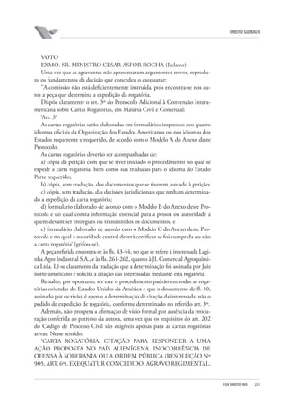 DIREITO GLOBAL II

VOTO
EXMO. SR. MINISTRO CESAR ASFOR ROCHA (Relator):
Uma vez que as agravantes não apresentaram argumentos novos, reproduzo os fundamentos da decisão que concedeu o exequatur:
”A comissão não está deficientemente instruída, pois encontra-se nos autos a peça que determina a expedição da rogatória.
Dispõe claramente o art. 3º do Protocolo Adicional à Convenção Interamericana sobre Cartas Rogatórias, em Matéria Civil e Comercial:
‘Art. 3°
As cartas rogatórias serão elaboradas em formulários impressos nos quatro
idiomas oficiais da Organização dos Estados Americanos ou nos idiomas dos
Estados requerente e requerido, de acordo com o Modelo A do Anexo deste
Protocolo.
As cartas rogatórias deverão ser acompanhadas de:
a) cópia da petição com que se tiver iniciado o procedimento no qual se
expede a carta rogatória, bem como sua tradução para o idioma do Estado
Parte requerido;
b) cópia, sem tradução, dos documentos que se tiverem juntado à petição;
c) cópia, sem tradução, das decisões jurisdicionais que tenham determinado a expedição da carta rogatória;
d) formulário elaborado de acordo com o Modelo B do Anexo deste Protocolo e do qual consta informação essencial para a pessoa ou autoridade a
quem devam ser entregues ou transmitidos os documentos, e
e) formulário elaborado de acordo com o Modelo C do Anexo deste Protocolo e no qual a autoridade central deverá certificar se foi cumprida ou não
a carta rogatória’ (grifou-se).
A peça referida encontra-se às fls. 43-44, no que se refere à interessada Laginha Agro Industrial S.A., e às fls. 261-262, quanto à JL Comercial Agroquímica Ltda. Lê-se claramente da tradução que a determinação foi assinada por Juiz
norte-americano e solicita a citação das interessadas mediante esta rogatória.
Ressalto, por oportuno, ser este o procedimento padrão em todas as rogatórias oriundas do Estados Unidos da América e que o documento de fl. 50,
assinado por escrivão, é apenas a determinação de citação da interessada, não o
pedido de expedição de rogatória, conforme determinado no referido art. 3º.
Ademais, não prospera a afirmação de vício formal por ausência da procuração conferida ao patrono da autora, uma vez que os requisitos do art. 202
do Código de Processo Civil são exigíveis apenas para as cartas rogatórias
ativas. Nesse sentido:
‘CARTA ROGATÓRIA. CITAÇÃO PARA RESPONDER A UMA
AÇÃO PROPOSTA NO PAÍS ALIENÍGENA. INOCORRÊNCIA DE
OFENSA À SOBERANIA OU A ORDEM PÚBLICA (RESOLUÇÃO Nº
9⁄05, ART. 6º). EXEQUATUR CONCEDIDO. AGRAVO REGIMENTAL.

FGV DIREITO RIO

251

 