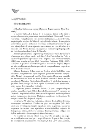 DIREITO GLOBAL II

4.2. JURISPRUDÊNCIA

INFORMATIVO STJ
STJ deﬁne limites para compartilhamento de prova contra Bóris Berezovsky
O Superior Tribunal de Justiça (STJ) começou a decidir se foi lícito o
compartilhamento de provas sobre o empresário Boris Abramovich Berezovsky entre a Justiça brasileira e o Ministério Público russo. A Corte Especial,
órgão julgador máximo do Tribunal, está definindo os limites de sua própria
competência quanto a pedidos de cooperação jurídica internacional em que
não há expedição de carta rogatória, como ocorreu no caso. O relator é o
ministro Teori Albino Zavascki e o julgamento foi interrompido por pedido
de vista do ministro João Otávio de Noronha.
A reclamação em análise foi proposta pelo empresário russo. Berezovsky é
réu numa ação penal que tramita na 6ª Vara Federal Criminal de São Paulo, a
qual investiga supostas ligações dele com a empresa Media Sports Investment
(MSI), que investiu no Sport Club Corinthians Paulista de 2004 a 2007.
A suspeita é que tenha ocorrido lavagem de dinheiro no negócio. Depois
da ação penal instaurada, houve apreensão de computadores do empresário,
fruto de um ato judicial.
Sabendo da situação de Berezovsky no Brasil, o Ministério Público russo
solicitou à Justiça brasileira cópias de provas que existiriam contra o empresário. No país estrangeiro, ele também é investigado. Ocorre que o pedido
foi encaminhado ao Brasil por meio de ofícios trazidos da Rússia por um
membro do Ministério Público Federal brasileiro. O juiz federal atendeu o
pedido e forneceu cópia de discos rígidos dos computadores apreendidos,
antes mesmo de o material ser periciado.
O empresário protesta contra esta decisão. Diz que a competência para
analisar o pedido seria do STJ. A Emenda Constitucional 45 transferiu ao
Tribunal a responsabilidade de apreciar cartas rogatórias (medidas judiciais
para o cumprimento de atos ou diligências necessários à movimentação de
um processo no foro do país de origem).
Competência: O relator da reclamação, ministro Teori Albino Zavascki,
considerou-a improcedente. Ele observou que a intervenção do Poder Judiciário está prevista para situações específicas, como a apreciação das cartas
rogatórias. No entanto, como o pedido do Ministério Público russo não foi
feito por esse trâmite, não houve usurpação da competência do STJ pelo juiz
federal ao fornecer cópias das provas contra Berezovsky.
No entender do ministro relator, o que houve foi um pedido de cooperação jurídica internacional para compartilhamento de provas. Essa posição
foi acompanhada pelos ministros Felix Fischer, Gilson Dipp, Eliana Calmon,

FGV DIREITO RIO

256

 