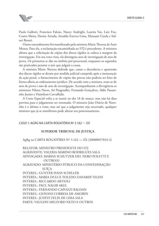 DIREITO GLOBAL II

Paulo Gallotti, Francisco Falcão, Nancy Andrighi, Laurita Vaz, Luiz Fux,
Castro Meira, Denise Arruda, Arnaldo Esteves Lima, Massami Uyeda e Sidnei Beneti.
Outro entendimento foi manifestado pela ministra Maria Thereza de Assis
Moura. Para ela, a reclamação encaminhada ao STJ é procedente. A ministra
afirma que a solicitação de cópias dos discos rígidos se coloca à margem da
investigação. Em seu voto-vista, ela distinguiu atos de investigação de atos de
prova. Os primeiros se dão no âmbito pré-processual, enquanto os segundos
são praticados perante o juiz que julgará a causa.
A ministra Maria Thereza defende que, como a descoberta e apreensão
dos discos rígidos se deram por medida judicial cumprida após a instauração
da ação penal, o fornecimento de cópias das provas não poderia ser feito de
forma alheia ao ordenamento jurídico. De acordo com a ministra, trata-se de
atos de prova e não de atos de investigação. Acompanharam a divergência os
ministros Nilson Naves, Ari Pargendler, Fernando Gonçalves, Aldir Passarinho Junior e Hamilton Carvalhido.
A Corte Especial volta a se reunir no dia 18 de março, mas não há data
prevista para o julgamento ser retomado. O ministro João Otávio de Noronha é o último a votar, mas até que o julgamento seja encerrado, qualquer
ministro que já se manifestou pode alterar seu posicionamento.

CASO 1: AGRG NA CARTA ROGATÓRIA Nº 3.162 — EX
SUPERIOR TRIBUNAL DE JUSTIÇA
AgRg na CARTA ROGATÓRIA Nº 3.162 — EX (2008⁄0057033-2)
RELATOR: MINISTRO PRESIDENTE DO STJ
AGRAVANTE: VALERIA MARINO RODRIGUES SALA
ADVOGADO: MARISA SCHUTZER DEL NERO POLETTI E
OUTRO(S)
AGRAVADO: MINISTÉRIO PÚBLICO DA CONFEDERAÇÃO
SUÍÇA
INTERES.: GUNTER HANS SCHILLER
INTERES.: MARIA DULCE TOLEDO ZANARDI TELINI
INTERES.: RICCARDO ARTIOLI
INTERES.: PAUL NAGIB AKEL
INTERES.: FERNANDO CAPOZZI BALDAN
INTERES.: GIOVANI CORREIA DE AMORIN
INTERES.: JUDITE FELIX DE LIMA SALA
PARTE: VAUGHN MELFORD NETO E OUTROS

FGV DIREITO RIO

257

 