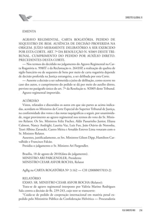DIREITO GLOBAL II

EMENTA
AGRAVO REGIMENTAL. CARTA ROGATÓRIA. PEDIDO DE
SEQUESTRO DE BEM. AUSÊNCIA DE DECISÃO PROFERIDA NA
ORIGEM. JUÍZO MERAMENTE DELIBATÓRIO A SER EXERCIDO
POR ESTA CORTE. ART. 7º DA RESOLUÇÃO N. 9⁄2005 DESTE TRIBUNAL. CUMPRIMENTO DO PEDIDO POR AUXÍLIO DIRETO.
PRECEDENTES DESTA CORTE.
— Nos termos do decidido no julgamento do Agravo Regimental na Carta Rogatória n. 998⁄IT e da Reclamação n. 2645⁄SP, a realização de quebra de
sigilo bancário ou de sequestro de bens por meio de carta rogatória depende
de decisão proferida na Justiça estrangeira, a ser delibada por esta Corte.
— Ausente a decisão a ser submetida a juízo de delibação, como ocorre no
caso dos autos, o cumprimento do pedido se dá por meio do auxílio direto,
previsto no parágrafo único do art. 7º da Resolução n. 9⁄2005 deste Tribunal.
Agravo regimental improvido.
ACÓRDÃO
Vistos, relatados e discutidos os autos em que são partes as acima indicadas, acordam os Ministros da Corte Especial do Superior Tribunal de Justiça,
na conformidade dos votos e das notas taquigráficas a seguir, por unanimidade, negar provimento ao agravo regimental nos termos do voto do Sr. Ministro Relator. Os Srs. Ministros Felix Fischer, Aldir Passarinho Junior, Eliana
Calmon, Nancy Andrighi, Laurita Vaz, Luiz Fux, João Otávio de Noronha,
Teori Albino Zavascki, Castro Meira e Arnaldo Esteves Lima votaram com o
Sr. Ministro Relator.
Ausentes, justificadamente, os Srs. Ministros Gilson Dipp, Hamilton Carvalhido e Francisco Falcão.
Presidiu o julgamento o Sr. Ministro Ari Pargendler.
Brasília, 18 de agosto de 2010(data do julgamento).
MINISTRO ARI PARGENDLER, Presidente
MINISTRO CESAR ASFOR ROCHA, Relator
AgRg na CARTA ROGATÓRIA Nº 3.162 — CH (2008⁄0057033-2)
RELATÓRIO
EXMO. SR. MINISTRO CESAR ASFOR ROCHA (Relator):
Trata-se de agravo regimental interposto por Valéria Marino Rodrigues
Sala contra a decisão de fls. 239-243, cujo teor se transcreve:
“Cuida-se de pedido de cooperação internacional em matéria penal expedido pelo Ministério Público da Confederação Helvética — Procuradoria

FGV DIREITO RIO

258

 
