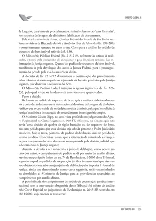 DIREITO GLOBAL II

de Lugano, para instruir procedimento criminal referente ao ‘caso Parmalat’,
por suspeita de lavagem de dinheiro e falsificação de documentos.
Pela via da assistência direta, a Justiça Federal do Estado de São Paulo realizou as oitivas de Riccardo Artioli e Antônio Pires de Almeida (fls. 198-206)
e posteriormente remeteu os autos a esta Corte para a análise do pedido de
sequestro do bem imóvel referido à fl. 130.
O Ministério Público Federal (fls. 215-219), referente às oitivas já realizadas, opinou pela concessão do exequatur e pela imediata remessa das informações à Justiça rogante. Quanto ao pedido de sequestro de bem imóvel,
manifestou-se pela devolução dos autos à Justiça Federal para o prosseguimento do pedido pela via da assistência direta.
A decisão de fls. 221-222 determinou a continuação do procedimento
pelos trâmites da carta rogatória e a juntada da decisão, proferida pela Justiça
rogante, que decretou o sequestro do bem.
O Ministério Público Federal interpôs o agravo regimental de fls. 226233, pelo qual reitera os fundamentos anteriormente apresentados.
Passo a decidir.
Referente ao pedido de sequestro de bem, após a análise cuidadosa dos autos e considerando a natureza transnacional do crime de lavagem de dinheiro,
verifico que o caso cuida de verdadeira notitia criminis, pela qual se solicita à
Justiça brasileira a instauração de procedimento investigatório amplo.
O Ministro Gilson Dipp, no voto-vista proferido no julgamento do Agravo Regimental na Carta Rogatória n. 998-IT, enfatizou, na ocasião, que não
havia ‘uma decisão de quebra de sigilo bancário ou de sequestro de bens,
mas um pedido para que essa decisão seja obtida perante o Poder Judiciário
brasileiro. Não se trata, portanto, de pedido de delibação, mas de pedido de
auxílio jurídico’. Conclui-se, assim, que a solicitação da autoridade estrangeira para o sequestro do bem deve estar acompanhada pela decisão judicial que
a determinou na Justiça rogante.
Ausente a decisão a ser submetida a juízo de delibação, como ocorre no
caso dos autos, o cumprimento do pedido se dá por meio do auxílio direto,
previsto no parágrafo único do art. 7º da Resolução n. 9⁄2005 deste Tribunal,
segundo o qual ‘os pedidos de cooperação jurídica internacional que tiverem
por objeto atos que não ensejem juízo de delibação pelo Superior Tribunal de
Justiça, ainda que denominados como carta rogatória, serão encaminhados
ou devolvidos ao Ministério da Justiça para as providências necessárias ao
cumprimento por auxílio direto’.
A possibilidade do cumprimento de pedido de cooperação jurídica internacional sem a intervenção obrigatória deste Tribunal foi objeto de análise
pela Corte Especial no julgamento da Reclamação n. 2645-SP, ocorrido em
18⁄11⁄2009, cuja ementa se transcreve:

FGV DIREITO RIO

259

 