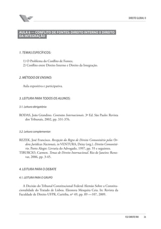DIREITO GLOBAL II

AULA 6 — CONFLITO DE FONTES: DIREITO INTERNO X DIREITO
DA INTEGRAÇÃO

1. TEMAS ESPECÍFICOS:
1) O Problema do Conflito de Fontes;
2) Conflito entre Direito Interno e Direito da Integração.

2. MÉTODO DE ENSINO:
Aula expositiva e participativa.

3. LEITURA PARA TODOS OS ALUNOS:
3.1. Leitura obrigatória:

RODAS, João Grandino. Contratos Internacionais. 3ª Ed. São Paulo: Revista
dos Tribunais, 2002, pp. 331-376.

3.2. Leitura complementar:

REZEK, José Francisco. Recepção da Regra de Direito Comunitário pelas Ordens Jurídicas Nacionais, in VENTURA, Deisy (org.). Direito Comunitário. Porto Alegre: Livraria do Advogado, 1997, pp. 55 e seguintes.
TIBURCIO, Carmen. Temas de Direito Internacional. Rio de Janeiro: Renovar, 2006, pp. 3-45.

4. LEITURA PARA O DEBATE
4.1. LEITURA PARA O GRUPO

A Decisão do Tribunal Constitucional Federal Alemão Sobre a Constitucionalidade do Tratado de Lisboa. Eleonora Mesquita Ceia. In: Revista da
Faculdade de Direito UFPR, Curitiba, nº 49, pp. 89 —107, 2009.

FGV DIREITO RIO

26

 