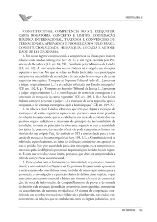 DIREITO GLOBAL II

‘CONSTITUCIONAL. COMPETÊNCIA DO STJ. EXEQUATUR.
CARTA ROGATÓRIA. CONCEITO E LIMITES. COOPERAÇÃO
JURÍDICA INTERNACIONAL. TRATADOS E CONVENÇÕES INTERNACIONAIS, APROVADOS E PROMULGADOS PELO BRASIL.
CONSTITUCIONALIDADE. HIERARQUIA, EFICÁCIA E AUTORIDADE DE LEI ORDINÁRIA.
1. Em nosso regime constitucional, a competência da União para ‘manter
relações com estados estrangeiros’ (art. 21, I), é, em regra, exercida pelo Presidente da República (CF, art. 84, VII), ‘auxiliado pelos Ministros de Estado’
(CF, art. 76). A intervenção dos outros Poderes só é exigida em situações
especiais e restritas. No que se refere ao Poder Judiciário, sua participação
está prevista em pedidos de extradição e de execução de sentenças e de cartas
rogatórias estrangeiras: ‘Compete ao Supremo Tribunal Federal [...] processar
e julgar, originariamente [...] a extradição solicitada por Estado estrangeiro’
(CF, art. 102, I, g); ‘Compete ao Superior Tribunal de Justiça [...] processar
e julgar originariamente [...] a homologação de sentenças estrangeiras e a
concessão de exequatur às cartas rogatórias’ (CF, art. 105, I, i); e ‘Aos Juízes
federais compete processar e julgar [...] a execução de carta rogatória, após o
exequatur, e de sentença estrangeira, após a homologação’ (CF, art. 109, X).
2. As relações entre Estados soberanos que têm por objeto a execução de
sentenças e de cartas rogatórias representam, portanto, uma classe peculiar
de relações internacionais, que se estabelecem em razão da atividade dos respectivos órgãos judiciários e decorrem do princípio da territorialidade da
jurisdição, inerente ao princípio da soberania, segundo o qual a autoridade
dos juízes (e, portanto, das suas decisões) não pode extrapolar os limites territoriais do seu próprio País. Ao atribuir ao STJ a competência para a ‘concessão de exequatur às cartas rogatórias’ (art. 105, I, i), a Constituição está se
referindo, especificamente, ao juízo de delibação consistente em aprovar ou
não o pedido feito por autoridade judiciária estrangeira para cumprimento,
em nosso país, de diligência processual requisitada por decisão do juiz rogante. É com esse sentido e nesse limite, portanto, que deve ser compreendida a
referida competência constitucional.
3. Preocupados com o fenômeno da criminalidade organizada e transnacional, a comunidade das Nações e os Organismos Internacionais aprovaram
e estão executando, nos últimos anos, medidas de cooperação mútua para a
prevenção, a investigação e a punição efetiva de delitos dessa espécie, o que
tem como pressuposto essencial e básico um sistema eficiente de comunicação, de troca de informações, de compartilhamento de provas e de tomada
de decisões e de execução de medidas preventivas, investigatórias, instrutórias
ou acautelatórias, de natureza extrajudicial. O sistema de cooperação, estabelecido em acordos internacionais bilaterais e plurilaterais, não exclui, evidentemente, as relações que se estabelecem entre os órgãos judiciários, pelo

FGV DIREITO RIO

260

 