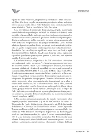 DIREITO GLOBAL II

regime das cartas precatórias, em processos já submetidos à esfera jurisdicional. Mas, além delas, engloba outras muitas providências, afetas, no âmbito
interno de cada Estado, não ao Poder Judiciário, mas a autoridades policiais
ou do Ministério Público, vinculadas ao Poder Executivo.
4. As providências de cooperação dessa natureza, dirigidas à autoridade
central do Estado requerido (que, no Brasil, é o Ministério da Justiça), serão
atendidas pelas autoridades nacionais com observância dos mesmos padrões,
inclusive dos de natureza processual, que devem ser observados para as providências semelhantes no âmbito interno (e, portanto, sujeitas a controle pelo
Poder Judiciário, por provocação de qualquer interessado). Caso a medida
solicitada dependa, segundo o direito interno, de prévia autorização judicial,
cabe aos agentes competentes do Estado requerido atuar judicialmente visando a obtê-la. Para esse efeito, tem significativa importância, no Brasil, o papel
do Ministério Público Federal e da Advocacia-Geral da União, órgãos com
capacidade postulatória para requerer, perante o Judiciário, essas especiais
medidas de cooperação jurídica.
5. Conforme reiterada jurisprudência do STF, os tratados e convenções
internacionais de caráter normativo, ‘[...] uma vez regularmente incorporados ao direito interno, situam-se, no sistema jurídico brasileiro, nos mesmos
planos de validade, de eficácia e de autoridade em que se posicionam as leis
ordinárias’ (STF, ADI-MC 1480-3, Min. Celso de Mello, DJ de 18.05.2001),
ficando sujeitos a controle de constitucionalidade e produzindo, se for o caso,
eficácia revogatória de normas anteriores de mesma hierarquia com eles incompatíveis (lex posterior derrogat priori). Portanto, relativamente aos tratados e convenções sobre cooperação jurídica internacional, ou se adota o
sistema neles estabelecido, ou, se inconstitucionais, não se adota, caso em
que será indispensável também denunciá-los no foro próprio. O que não se
admite, porque então sim haverá ofensa à Constituição, é que os órgãos do
Poder Judiciário pura e simplesmente neguem aplicação aos referidos preceitos normativos, sem antes declarar formalmente a sua inconstitucionalidade
(Súmula vinculante 10⁄STF).
6. Não são inconstitucionais as cláusulas dos tratados e convenções sobre
cooperação jurídica internacional (v.g. art. 46 da Convenção de Mérida —
‘Convenção das Nações Unidas contra a Corrupção’ e art. 18 da Convenção
de Palermo — ‘Convenção das Nações Unidas contra o Crime Organizado
Transnacional’) que estabelecem formas de cooperação entre autoridades vinculadas ao Poder Executivo, encarregadas da prevenção ou da investigação
penal, no exercício das suas funções típicas. A norma constitucional do art.
105, I, i, não instituiu o monopólio universal do STJ de intermediar essas
relações. A competência ali estabelecida — de conceder exequatur a cartas rogatórias —, diz respeito, exclusivamente, a relações entre os órgãos do Poder

FGV DIREITO RIO

261

 