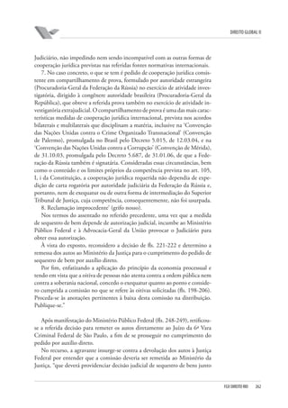 DIREITO GLOBAL II

Judiciário, não impedindo nem sendo incompatível com as outras formas de
cooperação jurídica previstas nas referidas fontes normativas internacionais.
7. No caso concreto, o que se tem é pedido de cooperação jurídica consistente em compartilhamento de prova, formulado por autoridade estrangeira
(Procuradoria-Geral da Federação da Rússia) no exercício de atividade investigatória, dirigido à congênere autoridade brasileira (Procuradoria-Geral da
República), que obteve a referida prova também no exercício de atividade investigatória extrajudicial. O compartilhamento de prova é uma das mais características medidas de cooperação jurídica internacional, prevista nos acordos
bilaterais e multilaterais que disciplinam a matéria, inclusive na ‘Convenção
das Nações Unidas contra o Crime Organizado Transnacional’ (Convenção
de Palermo), promulgada no Brasil pelo Decreto 5.015, de 12.03.04, e na
‘Convenção das Nações Unidas contra a Corrupção’ (Convenção de Mérida),
de 31.10.03, promulgada pelo Decreto 5.687, de 31.01.06, de que a Federação da Rússia também é signatária. Consideradas essas circunstâncias, bem
como o conteúdo e os limites próprios da competência prevista no art. 105,
I, i da Constituição, a cooperação jurídica requerida não dependia de expedição de carta rogatória por autoridade judiciária da Federação da Rússia e,
portanto, nem de exequatur ou de outra forma de intermediação do Superior
Tribunal de Justiça, cuja competência, consequentemente, não foi usurpada.
8. Reclamação improcedente’ (grifo nosso).
Nos termos do assentado no referido precedente, uma vez que a medida
de sequestro de bem depende de autorização judicial, incumbe ao Ministério
Público Federal e à Advocacia-Geral da União provocar o Judiciário para
obter essa autorização.
À vista do exposto, reconsidero a decisão de fls. 221-222 e determino a
remessa dos autos ao Ministério da Justiça para o cumprimento do pedido de
sequestro de bem por auxílio direto.
Por fim, enfatizando a aplicação do princípio da economia processual e
tendo em vista que a oitiva de pessoas não atenta contra a ordem pública nem
contra a soberania nacional, concedo o exequatur quanto ao ponto e considero cumprida a comissão no que se refere às oitivas solicitadas (fls. 198-206).
Proceda-se às anotações pertinentes à baixa desta comissão na distribuição.
Publique-se.”
Após manifestação do Ministério Público Federal (fls. 248-249), retificouse a referida decisão para remeter os autos diretamente ao Juízo da 6ª Vara
Criminal Federal de São Paulo, a fim de se prosseguir no cumprimento do
pedido por auxílio direto.
No recurso, a agravante insurge-se contra a devolução dos autos à Justiça
Federal por entender que a comissão deveria ser remetida ao Ministério da
Justiça, “que deverá providenciar decisão judicial de sequestro de bens junto

FGV DIREITO RIO

262

 