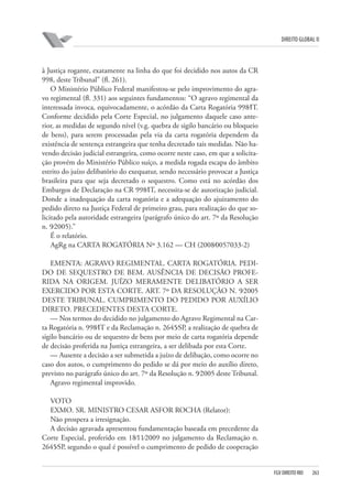 DIREITO GLOBAL II

à Justiça rogante, exatamente na linha do que foi decidido nos autos da CR
998, deste Tribunal” (fl. 261).
O Ministério Público Federal manifestou-se pelo improvimento do agravo regimental (fl. 331) aos seguintes fundamentos: “O agravo regimental da
interessada invoca, equivocadamente, o acórdão da Carta Rogatória 998⁄IT.
Conforme decidido pela Corte Especial, no julgamento daquele caso anterior, as medidas de segundo nível (v.g. quebra de sigilo bancário ou bloqueio
de bens), para serem processadas pela via da carta rogatória dependem da
existência de sentença estrangeira que tenha decretado tais medidas. Não havendo decisão judicial estrangeira, como ocorre neste caso, em que a solicitação provém do Ministério Público suíço, a medida rogada escapa do âmbito
estrito do juízo delibatório do exequatur, sendo necessário provocar a Justiça
brasileira para que seja decretado o sequestro. Como está no acórdão dos
Embargos de Declaração na CR 998⁄IT, necessita-se de autorização judicial.
Donde a inadequação da carta rogatória e a adequação do ajuizamento do
pedido direto na Justiça Federal de primeiro grau, para realização do que solicitado pela autoridade estrangeira (parágrafo único do art. 7º da Resolução
n. 9⁄2005).”
É o relatório.
AgRg na CARTA ROGATÓRIA Nº 3.162 — CH (2008⁄0057033-2)
EMENTA: AGRAVO REGIMENTAL. CARTA ROGATÓRIA. PEDIDO DE SEQUESTRO DE BEM. AUSÊNCIA DE DECISÃO PROFERIDA NA ORIGEM. JUÍZO MERAMENTE DELIBATÓRIO A SER
EXERCIDO POR ESTA CORTE. ART. 7º DA RESOLUÇÃO N. 9⁄2005
DESTE TRIBUNAL. CUMPRIMENTO DO PEDIDO POR AUXÍLIO
DIRETO. PRECEDENTES DESTA CORTE.
— Nos termos do decidido no julgamento do Agravo Regimental na Carta Rogatória n. 998⁄IT e da Reclamação n. 2645⁄SP, a realização de quebra de
sigilo bancário ou de sequestro de bens por meio de carta rogatória depende
de decisão proferida na Justiça estrangeira, a ser delibada por esta Corte.
— Ausente a decisão a ser submetida a juízo de delibação, como ocorre no
caso dos autos, o cumprimento do pedido se dá por meio do auxílio direto,
previsto no parágrafo único do art. 7º da Resolução n. 9⁄2005 deste Tribunal.
Agravo regimental improvido.
VOTO
EXMO. SR. MINISTRO CESAR ASFOR ROCHA (Relator):
Não prospera a irresignação.
A decisão agravada apresentou fundamentação baseada em precedente da
Corte Especial, proferido em 18⁄11⁄2009 no julgamento da Reclamação n.
2645⁄SP, segundo o qual é possível o cumprimento de pedido de cooperação

FGV DIREITO RIO

263

 