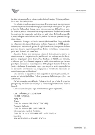 DIREITO GLOBAL II

jurídica internacional sem a intervenção obrigatória deste Tribunal, utilizando-se a via do auxílio direto.
No referido precedente, assentou-se que, diversamente do que ocorre com
as cartas rogatórias e com a homologação de sentenças estrangeiras, nas quais
o Superior Tribunal de Justiça exerce juízo meramente delibatório, o auxílio direto é pedido administrativo intergovernamental fundado em tratado
internacional de cooperação judiciária, no qual o juiz do Estado requerido
é provocado por autoridade nacional a proferir decisão em processo de cognição plena.
Na ocasião, destaquei trecho do voto do Ministro Gilson Dipp proferido
no julgamento do Agravo Regimental na Carta Rogatória n. 998⁄IT, que enfatizou que a realização de quebra de sigilo bancário ou de sequestro de bens
por meio de carta rogatória depende de decisão proferida na Justiça estrangeira, a ser delibada por esta Corte.
Ausente a decisão a ser submetida a juízo de delibação, como ocorre no
caso dos autos, o cumprimento do pedido se dá por meio do auxílio direto,
previsto no parágrafo único do art. 7º da Resolução n. 9⁄2005 deste Tribunal,
a informar que “os pedidos de cooperação jurídica internacional que tiverem
por objeto atos que não ensejem juízo de delibação pelo Superior Tribunal de
Justiça, ainda que denominados como carta rogatória, serão encaminhados
ou devolvidos ao Ministério da Justiça para as providências necessárias ao
cumprimento por auxílio direto”.
Uma vez que o sequestro de bens depende de autorização judicial, incumbe ao Ministério Público Federal provocar o Judiciário para obter essa
autorização.
Daí a remessa dos autos à Justiça Federal, a fim de que o Juízo de primeiro
grau prossiga na análise da solicitação já formulada pelo Ministério Público
Federal.
Com tais considerações, nego provimento ao agravo regimental.
CERTIDÃO DE JULGAMENTO
CORTE ESPECIAL
AgRg na
Relator
Exmo. Sr. Ministro PRESIDENTE DO STJ
Presidente da Sessão
Exmo. Sr. Ministro ARI PARGENDLER
Subprocurador-Geral da República
Exmo. Sr. Dr. HAROLDO FERRAZ DA NOBREGA
Secretária
Bela. VANIA MARIA SOARES ROCHA

FGV DIREITO RIO

264

 