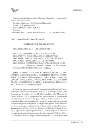 DIREITO GLOBAL II

Ausentes, justificadamente, os Srs. Ministros Gilson Dipp, Hamilton Carvalhido e Francisco Falcão.
Presidiu o julgamento o Sr. Ministro Ari Pargendler.
Brasília, 18 de agosto de 2010
VANIA MARIA SOARES ROCHA
Secretária
Documento: 995131 Inteiro Teor do Acórdão
— DJe: 06/09/2010

CASO 2: SEMINÁRIO RECLAMAÇÃO 2645/STJ
SUPERIOR TRIBUNAL DE JUSTIÇA
RECLAMAÇÃO Nº 2.645 — SP (2007⁄0254916-5)
RELATOR: MINISTRO TEORI ALBINO ZAVASCKI
RECLAMANTE: BÓRIS ABRAMOVICH BEREZOVSKY
ADVOGADO: ALBERTO ZACHARIAS TORON E OUTRO(S)
ADVOGADA: HELOÍSA ESTELLITA E OUTRO(S)
RECLAMADO: JUIZ FEDERAL DA 6A VARA CRIMINAL DA SEÇÃO JUDICIÁRIA DO ESTADO DE SÃO PAULO
INTERES.: MINISTÉRIO PÚBLICO FEDERAL
EMENTA: CONSTITUCIONAL. COMPETÊNCIA DO STJ. EXEQUATUR. CARTA ROGATÓRIA. CONCEITO E LIMITES. COOPERAÇÃO JURÍDICA INTERNACIONAL. TRATADOS E CONVENÇÕES INTERNACIONAIS, APROVADOS E PROMULGADOS PELO
BRASIL. CONSTITUCIONALIDADE. HIERARQUIA, EFICÁCIA E
AUTORIDADE DE LEI ORDINÁRIA.
1. Em nosso regime constitucional, a competência da União para “manter relações com estados estrangeiros” (art. 21, I), é, em regra, exercida pelo
Presidente da República (CF, art. 84, VII), “auxiliado pelos Ministros de
Estado” (CF, art. 76). A intervenção dos outros Poderes só é exigida em
situações especiais e restritas. No que se refere ao Poder Judiciário, sua participação está prevista em pedidos de extradição e de execução de sentenças
e de cartas rogatórias estrangeiras: “Compete ao Supremo Tribunal Federal
(...) processar e julgar, originariamente (...) a extradição solicitada por Estado estrangeiro” (CF, art. 102, I, g); “Compete ao Superior Tribunal de Justiça (...) processar e julgar originariamente (...) a homologação de sentenças
estrangeiras e a concessão de exequatur às cartas rogatórias” (CF, art. 105, I,
i); e “Aos Juízes federais compete processar e julgar (...) a execução de carta

FGV DIREITO RIO

266

 