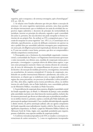DIREITO GLOBAL II

rogatória, após o exequatur, e de sentença estrangeira, após a homologação”
(CF, art. 109, X).
2. As relações entre Estados soberanos que têm por objeto a execução de
sentenças e de cartas rogatórias representam, portanto, uma classe peculiar
de relações internacionais, que se estabelecem em razão da atividade dos respectivos órgãos judiciários e decorrem do princípio da territorialidade da
jurisdição, inerente ao princípio da soberania, segundo o qual a autoridade
dos juízes (e, portanto, das suas decisões) não pode extrapolar os limites territoriais do seu próprio País. Ao atribuir ao STJ a competência para a “concessão de exequatur às cartas rogatórias” (art. 105, I, i), a Constituição está se
referindo, especificamente, ao juízo de delibação consistente em aprovar ou
não o pedido feito por autoridade judiciária estrangeira para cumprimento,
em nosso país, de diligência processual requisitada por decisão do juiz rogante. É com esse sentido e nesse limite, portanto, que deve ser compreendida a
referida competência constitucional.
3. Preocupados com o fenômeno da criminalidade organizada e transnacional, a comunidade das Nações e os Organismos Internacionais aprovaram
e estão executando, nos últimos anos, medidas de cooperação mútua para a
prevenção, a investigação e a punição efetiva de delitos dessa espécie, o que
tem como pressuposto essencial e básico um sistema eficiente de comunicação, de troca de informações, de compartilhamento de provas e de tomada
de decisões e de execução de medidas preventivas, investigatórias, instrutórias
ou acautelatórias, de natureza extrajudicial. O sistema de cooperação, estabelecido em acordos internacionais bilaterais e plurilaterais, não exclui, evidentemente, as relações que se estabelecem entre os órgãos judiciários, pelo
regime das cartas precatórias, em processos já submetidos à esfera jurisdicional. Mas, além delas, engloba outras muitas providências, afetas, no âmbito
interno de cada Estado, não ao Poder Judiciário, mas a autoridades policiais
ou do Ministério Público, vinculadas ao Poder Executivo.
4. As providências de cooperação dessa natureza, dirigidas à autoridade central
do Estado requerido (que, no Brasil, é o Ministério da Justiça), serão atendidas
pelas autoridades nacionais com observância dos mesmos padrões, inclusive dos
de natureza processual, que devem ser observados para as providências semelhantes no âmbito interno (e, portanto, sujeitas a controle pelo Poder Judiciário, por
provocação de qualquer interessado). Caso a medida solicitada dependa, segundo
o direito interno, de prévia autorização judicial, cabe aos agentes competentes
do Estado requerido atuar judicialmente visando a obtê-la. Para esse efeito, tem
significativa importância, no Brasil, o papel do Ministério Público Federal e da
Advocacia Geral da União, órgãos com capacidade postulatória para requerer,
perante o Judiciário, essas especiais medidas de cooperação jurídica.
5. Conforme reiterada jurisprudência do STF, os tratados e convenções internacionais de caráter normativo, “(...) uma vez regularmente incorporados

FGV DIREITO RIO

267

 