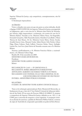 DIREITO GLOBAL II

Superior Tribunal de Justiça, cuja competência, conseqüentemente, não foi
usurpada.
8. Reclamação improcedente.
ACÓRDÃO
Vistos e relatados estes autos em que são partes as acima indicadas, decide
a Egrégia CORTE ESPECIAL do Superior Tribunal de Justiça, prosseguindo
no julgamento, após o voto-vista do Sr. Ministro João Otávio de Noronha,
por maioria, julgar improcedente a reclamação, nos termos do voto do Sr.
Ministro Relator. Vencidos os Srs. Ministros Nilson Naves, Ari Pargendler,
Fernando Gonçalves, Aldir Passarinho Junior, Hamilton Carvalhido e Maria
Thereza de Assis Moura. Os Srs. Ministros Castro Meira, Denise Arruda,
Arnaldo Esteves Lima, Massami Uyeda, Sidnei Beneti, Felix Fischer, Gilson
Dipp, Eliana Calmon, Paulo Gallotti, Francisco Falcão, Nancy Andrighi,
Laurita Vaz, Luiz Fux e João Otávio de Noronha votaram com o Sr. Ministro
Relator.
Ausentes, justificadamente, o Sr. Ministro Francisco Falcão e, ocasionalmente, o Sr. Ministro Gilson Dipp.
Brasília DF, 18 de novembro de 2009.
MINISTRO CESAR ASFOR ROCHA
Presidente
MINISTRO TEORI ALBINO ZAVASCKI
Relator
RECLAMAÇÃO Nº 2.645 — SP (2007⁄0254916-5)
RECLAMANTE: BÓRIS ABRAMOVICH BEREZOVSKY
ADVOGADO: ALBERTO ZACHARIAS TORON E OUTRO(S)
RECLAMADO: JUIZ FEDERAL DA 6A VARA CRIMINAL DA SEÇÃO JUDICIÁRIA DO ESTADO DE SÃO PAULO
INTERES.: MINISTÉRIO PÚBLICO FEDERAL
RELATÓRIO
O EXMO. SR. MINISTRO TEORI ALBINO ZAVASCKI (Relator):
Trata-se de reclamação apresentada por Boris Abramovich Berezovsky, ao
fundamento de que o Juiz da 6ª Vara Federal Criminal da Subsecção Judiciária de São Paulo, SP, nos autos do Processo 2006.61.81.008647-8, usurpou
a competência do Superior Tribunal de Justiça, definida no art. 105, I, i, da
CF⁄88, para a concessão de exequatur a cartas rogatórias. A usurpação consistiu na decisão de autorizar, a pedido do Ministério Público Federal, a remessa
de cópia do ‘hard disk do computador apreendido em poder de Boris Berezo-

FGV DIREITO RIO

269

 