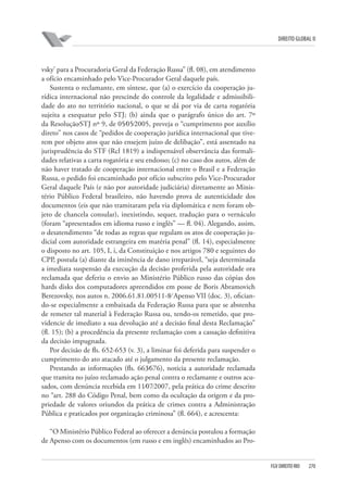 DIREITO GLOBAL II

vsky’ para a Procuradoria Geral da Federação Russa” (fl. 08), em atendimento
a ofício encaminhado pelo Vice-Procurador Geral daquele país.
Sustenta o reclamante, em síntese, que (a) o exercício da cooperação jurídica internacional não prescinde do controle da legalidade e admissibilidade do ato no território nacional, o que se dá por via de carta rogatória
sujeita a exequatur pelo STJ; (b) ainda que o parágrafo único do art. 7º
da Resolução⁄STJ nº 9, de 05⁄05⁄2005, preveja o “cumprimento por auxílio
direto” nos casos de “pedidos de cooperação jurídica internacional que tiverem por objeto atos que não ensejem juízo de delibação”, está assentado na
jurisprudência do STF (Rcl 1819) a indispensável observância das formalidades relativas a carta rogatória e seu endosso; (c) no caso dos autos, além de
não haver tratado de cooperação internacional entre o Brasil e a Federação
Russa, o pedido foi encaminhado por ofício subscrito pelo Vice-Procurador
Geral daquele País (e não por autoridade judiciária) diretamente ao Ministério Público Federal brasileiro, não havendo prova de autenticidade dos
documentos (eis que não tramitaram pela via diplomática e nem foram objeto de chancela consular), inexistindo, sequer, tradução para o vernáculo
(foram “apresentados em idioma russo e inglês” — fl. 04). Alegando, assim,
o desatendimento “de todas as regras que regulam os atos de cooperação judicial com autoridade estrangeira em matéria penal” (fl. 14), especialmente
o disposto no art. 105, I, i, da Constituição e nos artigos 780 e seguintes do
CPP, postula (a) diante da iminência de dano irreparável, “seja determinada
a imediata suspensão da execução da decisão proferida pela autoridade ora
reclamada que deferiu o envio ao Ministério Público russo das cópias dos
hards disks dos computadores apreendidos em posse de Boris Abramovich
Berezovsky, nos autos n. 2006.61.81.00511-8⁄ Apenso VII (doc. 3), oficiando-se especialmente a embaixada da Federação Russa para que se abstenha
de remeter tal material à Federação Russa ou, tendo-os remetido, que providencie de imediato a sua devolução até a decisão final desta Reclamação”
(fl. 15); (b) a procedência da presente reclamação com a cassação definitiva
da decisão impugnada.
Por decisão de fls. 652-653 (v. 3), a liminar foi deferida para suspender o
cumprimento do ato atacado até o julgamento da presente reclamação.
Prestando as informações (fls. 663⁄676), noticia a autoridade reclamada
que tramita no juízo reclamado ação penal contra o reclamante e outros acusados, com denúncia recebida em 11⁄07⁄2007, pela prática do crime descrito
no “art. 288 do Código Penal, bem como da ocultação da origem e da propriedade de valores oriundos da prática de crimes contra a Administração
Pública e praticados por organização criminosa” (fl. 664), e acrescenta:
“O Ministério Público Federal ao oferecer a denúncia postulou a formação
de Apenso com os documentos (em russo e em inglês) encaminhados ao Pro-

FGV DIREITO RIO

270

 