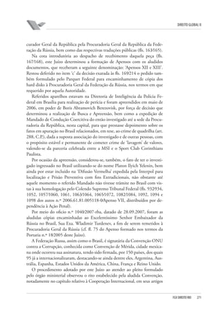 DIREITO GLOBAL II

curador Geral da República pela Procuradoria Geral da República da Federação da Rússia, bem como das respectivas traduções públicas (fls. 163⁄165).
Na cota introdutória ao despacho de recebimento daquela peça (fls.
167⁄168), este Juízo determinou a formação de Apensos com os aludidos
documentos, que receberam a seguinte denominação: ‘Apensos XII e XIII’.
Restou deferido no item ‘c’ da decisão exarada às fls. 169⁄214 o pedido também formulado pelo Parquet Federal para encaminhamento de cópia dos
hard disks à Procuradoria Geral da Federação da Rússia, nos termos em que
requerido por aquela Autoridade.
Referidos aparelhos estavam na Diretoria de Inteligência da Polícia Federal em Brasília para realização de perícia e foram apreendidos em maio de
2006, em poder de Boris Abramovich Berezovisk, por força de decisão que
determinou a realização de Busca e Apreensão, bem como a expedição de
Mandado de Condução Coercitiva do então investigado até a sede da Procuradoria da República, nesta capital, para que prestasse depoimento sobre os
fatos em apuração no Brasil relacionados, em tese, ao crime de quadrilha (art.
288, C.P.), dada a suposta associação do investigado e de outras pessoas, com
o propósito estável e permanente de cometer crime de ‘lavagem’ de valores,
valendo-se da parceria celebrada entre a MSI e o Sport Club Corinthians
Paulista.
Por ocasião da apreensão, considerou-se, também, o fato de ter o investigado ingressado no Brasil utilizando-se do nome Platon Ilyich Yelenin, bem
ainda por estar incluído na ‘Difusão Vermelha’ expedida pela Interpol para
localização e Prisão Preventiva com fins Extradicionais, não obstante até
aquele momento o referido Mandado não tivesse trâmite no Brasil com vistas à sua homologação pelo Colendo Supremo Tribunal Federal (fls. 932⁄934,
1052, 1057⁄1060, 1061, 1063⁄1064, 1065⁄1072, 1082⁄1084, 1092, 1094 e
1098 dos autos n.º 2006.61.81.005118-0⁄Apenso VII, distribuídos por dependência à Ação Penal).
Por meio do oficio n.º 1040⁄2007-rba, datado de 28.09.2007, foram as
aludidas cópias encaminhadas ao Excelentíssimo Senhor Embaixador da
Rússia no Brasil, Sua Exa. Wladimir Turdenev, a fim de serem remetidos à
Procuradoria Geral da Rússia (cf. fl. 75 do Apenso formado nos termos da
Portaria n.º 18⁄2005 deste Juízo).
A Federação Russa, assim como o Brasil, é signatária da Convenção ONU
contra a Corrupção, conhecida como Convenção de Mérida, cidade mexicana onde ocorreu sua assinatura, tendo sido firmada, por 150 países, dos quais
95 já a internacionalizaram, destacando-se ainda dentre eles, Argentina, Austrália, Espanha, Estados Unidos da América, China, França e Reino Unido.
O procedimento adotado por este Juízo ao atender ao pleito formulado
pelo órgão ministerial observou o rito estabelecido pela aludida Convenção,
notadamente no capítulo relativo à Cooperação Internacional, em seus artigos

FGV DIREITO RIO

271

 