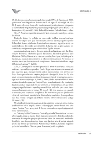 DIREITO GLOBAL II

43, 46, dentre outros, bem como pela Convenção ONU de Palermo, de 2000,
quanto ao Crime Organizado Transnacional, em especial, nos artigos 18, 27 e
28. E assim o fez, sem desatender o ordenamento jurídico interno, porquanto
se atentou também para a forma preconizada pelo parágrafo único do art. 7° da
Resolução n.º 09, de 04.05.2005, da Presidência dessa Colenda Corte, a saber:
‘Art. 7° As cartas rogatórias podem ter por objeto atos decisórios ou não
decisórios.
Parágrafo único. Os pedidos de cooperação jurídica internacional que
tiverem por objeto atos que não ensejem juízo de delibação pelo Superior
Tribunal de Justiça, ainda que denominados como carta rogatória, serão encaminhados ou devolvidos ao Ministério da Justiça para as providências necessárias ao cumprimento por auxilio direto’ (grifos nossos).
A assistência direta, s.m.j., decorre tanto da aplicação do rito das Convenções de Mérida e Palermo quanto da natureza da medida pleiteada pelo
Ministério Público Federal, sem contar o preceito da reciprocidade do qual se
baseiam, na ausência de normativo, as relações internacionais. Por isso não se
aventou ser o caso de concessão de exequatur na forma estabelecida no artigo
105, inciso I, alínea ‘i’, da C.F.
Aliás, a Convenção de Palermo preceitua o dever de assistência judiciária
recíproca entre as Partes quando o Estado Requerente tiver motivos razoáveis
para suspeitar que a infração tenha caráter transnacional, com previsão do
dever de ser prestada toda cooperação jurídica (artigo 18, itens 1 e 2), bem
ainda a recomendação de se utilizar técnicas especiais de investigação, como a
vigilância eletrônica (artigo 20, item 1). Prevê, ainda, o intercâmbio de informações visando fornecer aos Estados Partes o conhecimento das tendências
da criminalidade organizada no seu território, as circunstâncias em que opera
e os grupos profissionais e tecnologias envolvidos, podendo, para tanto, haver
compartilhamento entre si (artigo 28, itens 1 e 2), bem ainda, e em especial,
o concurso para a detecção e vigilância das movimentações do produto do
crime, de métodos de transferência, dissimulação ou disfarce destes produtos
e de ‘luta contra a lavagem de dinheiro e outras infrações financeiras’ (artigo
29, item 1, ‘d’).
O referido diploma internacional, já devidamente integrado como norma
juridicamente eficaz no país, lastreia a investigação, e mais do que isso, concita os Estados Partes a reprimir de forma contundente organizações criminosas transnacionais.
As Convenções ONU contra o Crime Organizado Transnacional e contra
a Corrupção, pode-se mesmo dizer, afiguram-se tentativa de todos os Estados
soberanos de aniquilar grupos que deitam raízes em uma certa modalidade delitiva que sistematicamente lança mão da obstrução à Justiça, além da
prática de delitos que atentam à Administração Pública, havendo freqüente
poder de intimidação. Trata-se, pois, de marcos jurídicos globais.

FGV DIREITO RIO

272

 