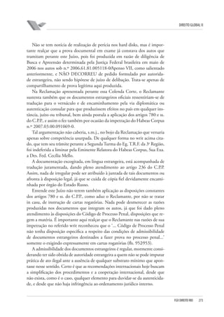 DIREITO GLOBAL II

Não se tem notícia de realização de perícia nos hard disks, mas é importante realçar que a prova documental em exame já constava dos autos que
tramitam perante este Juízo, pois foi produzida em razão de diligência de
Busca e Apreensão determinada pela Justiça Federal brasileira em maio de
2006 nos autos sob n.º 2006.61.81.005118-0⁄Apenso VII, como salientado
anteriormente, e NÃO DECORREU de pedido formulado por autoridade estrangeira, não sendo hipótese de juízo de delibação. Trata-se apenas de
compartilhamento de prova legítima aqui produzida.
Na Reclamação apresentada perante essa Colenda Corte, o Reclamante
sustenta também que os documentos estrangeiros oficiais ressentiriam-se de
tradução para o vernáculo e de encaminhamento pela via diplomática ou
autenticação consular para que produzissem efeitos no país em qualquer instância, juízo ou tribunal, bem ainda postula a aplicação dos artigos 780 e ss.
do C.P.P., e assim o fez também por ocasião da impetração do Habeas Corpus
n.º 2007.03.00.091069-0.
Tal argumentação não caberia, s.m.j., no bojo da Reclamação que versaria
apenas sobre competência usurpada. De qualquer forma no writ acima citado, que tem seu trâmite perante a Segunda Turma do Eg. T.R.F. da 3a Região,
foi indeferida a liminar pela Eminente Relatora do Habeas Corpus, Sua Exa.
a Des. Fed. Cecília Mello.
A documentação excogitada, em língua estrangeira, está acompanhada de
tradução juramentada, dando pleno atendimento ao artigo 236 do C.P.P.
Assim, nada de irregular pode ser atribuído à juntada de tais documentos ou
afronta à disposição legal, já que se cuida de cópia fiel devidamente encaminhada por órgão do Estado Russo.
Entende este Juízo não terem também aplicação as disposições constantes
dos artigos 780 e ss. do C.P.P., como aduz o Reclamante, por não se tratar
in casu, de instrução de cartas rogatórias. Nada pode desmerecer as razões
produzidas nos documentos que integram os autos, já que foi dado pleno
atendimento às disposições do Código de Processo Penal, disposições que regem a matéria. É importante aqui realçar que o Reclamante nas razões de sua
impetração no referido writ reconheceu que o ‘... Código de Processo Penal
não tenha disposição especifica a respeito das condições de admissibilidade
de documentos estrangeiros destinados a fazer prova no processo penal...’
somente o exigindo expressamente em cartas rogatórias (fls. 952⁄953).
A admissibilidade dos documentos estrangeiros é regular, mormente considerando ter sido obtida de autoridade estrangeira a quem não se pode imputar
prática de ato ilegal ante a ausência de qualquer substrato mínimo que apontasse nesse sentido. Certo é que as recomendações internacionais hoje buscam
a simplificação dos procedimentos e a cooperação internacional, desde que
não exista, como é o caso, qualquer elemento para duvidar-se da autenticidade, e desde que não haja infringência ao ordenamento jurídico interno.

FGV DIREITO RIO

273

 